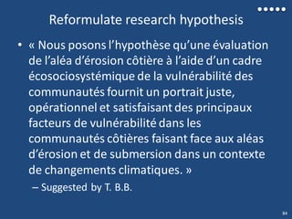Reformulate research hypothesis
• « Nous posons l’hypothèse qu’une évaluation
de l’aléa d’érosion côtière à l’aide d’un cadre
écosociosystémique de la vulnérabilité des
communautés fournit un portrait juste,
opérationnel et satisfaisant des principaux
facteurs de vulnérabilité dans les
communautés côtières faisant face aux aléas
d’érosion et de submersion dans un contexte
de changements climatiques. »
– Suggested by T. B.B.
84
 