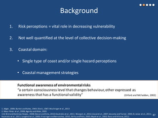 Background
1. Risk perceptions = vital role in decreasing vulnerability
2. Not well quantified at the level of collective decision-making
3. Coastal domain:
• Single type of coast and/or single hazard perceptions
• Coastal management strategies
1. Adger, 2006; Burton and Kates, 1964; Slovic,1987;Wachinger et al.,2013
2. Meur-Férec et al.,2008; Agardy and Alder, 2005
3.A) Bird and Dominey-Howes, 2008;Dessai and Sims,2010;Koutrakis et al.,2011. Wanget al.,2012;Llasatet al.,2007;Jessamy and Turner, 2003; B. Jones et al.,2011;
Koutrakis et al.,2011; Langford et al.,2000; Friesinger and Bernatchez, 2010.; Brilly and Polic,2005;Myatt et al.,2003; Roca and Villares,2012;
Functional awarenessof environmentalrisks
“a certain consciousness level that changes behaviour,other expressed as
awareness that has a functionalvalidity" (Orford and McFadden, 2002)
87
 