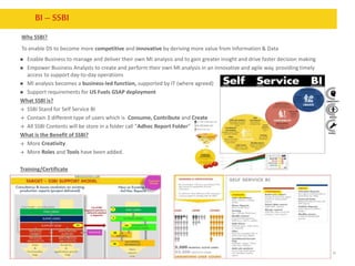 10
BI– SSBI
Why SSBI?
To enable DS to become more competitive and innovative by deriving more value from Information & Data
 Enable Business to manage and deliver their own MI analysis and to gain greater insight and drive faster decision making
 Empower Business Analysts to create and perform their own MI analysis in an innovative and agile way, providing timely
access to support day-to-day operations
 MI analysis becomes a business-led function, supported by IT (where agreed)
 Support requirements for US Fuels GSAP deployment
What SSBI is?
 SSBI Stand for Self Service BI
 Contain 3 different type of users which is Consume, Contribute and Create
 All SSBI Contents will be store in a folder call “Adhoc Report Folder”
What is the Benefit of SSBI?
 More Creativity
 More Roles and Tools have been added.
Training/Certificate
 