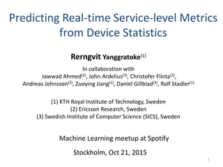 Predicting Real-time Service-level Metrics
from Device Statistics
Stockholm, Oct 21, 2015
Rerngvit Yanggratoke(1)
(1) KTH Royal Institute of Technology, Sweden
(2) Ericsson Research, Sweden
(3) Swedish Institute of Computer Science (SICS), Sweden
1
Machine Learning meetup at Spotify
In collaboration with
Jawwad Ahmed(2), John Ardelius(3), Christofer Flinta(2),
Andreas Johnsson(2), Zuoying Jiang(1), Daniel Gillblad(3), Rolf Stadler(1)
 