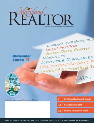 VOLUME XLVIII NUMBER 6 / NOVEMBER 2014
mdrealtor.org / marylandhomeownership.com
THE MARYLAND ASSOCIATION OF REALTORS® The Voice For Real Estate® In Maryland
7	 	 2014AnnualConference&Awards
12	 	 RevisedFormsfor2014
22	 	 2014 Life Achievement Award
MAR Member
Benefits  17
 
