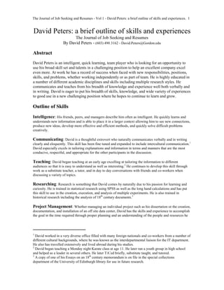The Journal of Job Seeking and Resumes - Vol 1 - David Peters: a brief outline of skills and experiences. 1
David Peters: a brief outline of skills and experiences
The Journal of Job Seeking and Resumes
By David Peters - (603) 490 3162 - David.Peters@Gordon.edu
Abstract
David Peters is an intelligent, quick learning, team player who is looking for an opportunity to
use his broad skill set and talents in a challenging position to help an excellent company excel
even more. At work he has a record of success when faced with new responsibilities, positions,
skills, and problems, whether working independently or as part of team. He is highly educated in
a number of different academic disciplines and skills including multiple research styles. He
communicates and teaches from his breadth of knowledge and experience well both verbally and
in writing. David is eager to put his breadth of skills, knowledge, and wide variety of experiences
to good use in a new challenging position where he hopes to continue to learn and grow.
Outline of Skills
Intelligence: His friends, peers, and managers describe him often as intelligent. He quickly learns and
understands new information and is able to place it in a larger context allowing him to see new connections,
produce new ideas, develop more effective and efficient methods, and quickly solve difficult problems
creatively.
Communicating: David is a thoughtful extrovert who naturally communicates verbally and in writing
clearly and eloquently. This skill has been fine tuned and expanded to include intercultural communication.1
David especially excels in tailoring explanations and information in terms and manners that are the most
conducive, respectful, and appropriate for the other participants in the discussion.
Teaching: David began teaching at an early age excelling at tailoring the information to different
audiences so that it is easy to understand as well as interesting.2
He continues to develop this skill through
work as a substitute teacher, a tutor, and in day to day conversations with friends and co-workers when
discussing a variety of topics.
Researching: Research is something that David comes by naturally due to his passion for learning and
curiosity. He is trained in statistical research using SPSS as well as the long hand calculations and has put
this skill to use in the creation, execution, and analysis of multiple experiments. He is also trained in
historical research including the analysis of 18th
century documents.3
Project Management: Whether managing an individual project such as his dissertation or the creation,
documentation, and installation of an off site data center, David has the skills and experience to accomplish
the goal in the time required through proper planning and an understanding of the people and resources he
1
David worked in a very diverse office filled with many foreign nationals and co-workers from a number of
different cultural backgrounds, where he was known as the interdepartmental liaison for the IT department.
He also has travelled extensively and lived abroad during his studies.
2
David began teaching a Monday night Karate class at age 11. He later ran a youth group in high school
and helped as a leader in several others. He later TA’ed briefly, substitute taught, and tutored.
3
A copy of one of his Essays on an 18th
century memorandum is on file in the special collections
department of the University of Edinburgh library for use in future research.
 