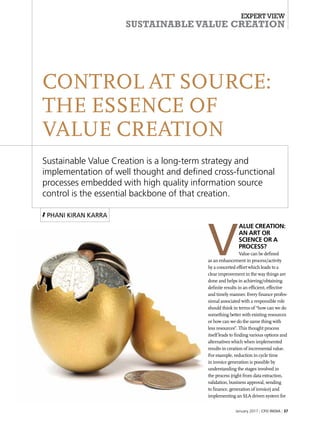 Expert View
Sustainable Value Creation
January 2017 | CFO india | 37
V
alue Creation:
An art or
science or a
process?
Value can be defined
as an enhancement in process/activity
by a concerted effort which leads to a
clear improvement in the way things are
done and helps in achieving/obtaining
definite results in an efficient, effective
and timely manner. Every finance profes-
sional associated with a responsible role
should think in terms of “how can we do
something better with existing resources
or how can we do the same thing with
less resources”. This thought process
itself leads to finding various options and
alternatives which when implemented
results in creation of incremental value.
For example, reduction in cycle time
in invoice generation is possible by
understanding the stages involved in
the process (right from data extraction,
validation, business approval, sending
to finance, generation of invoice) and
implementing an SLA driven system for
CONTROL AT SOURCE:
THE ESSENCE OF
VALUE Creation
Sustainable Value Creation is a long-term strategy and
implementation of well thought and defined cross-functional
processes embedded with high quality information source
control is the essential backbone of that creation.
Phani Kiran Karra
 