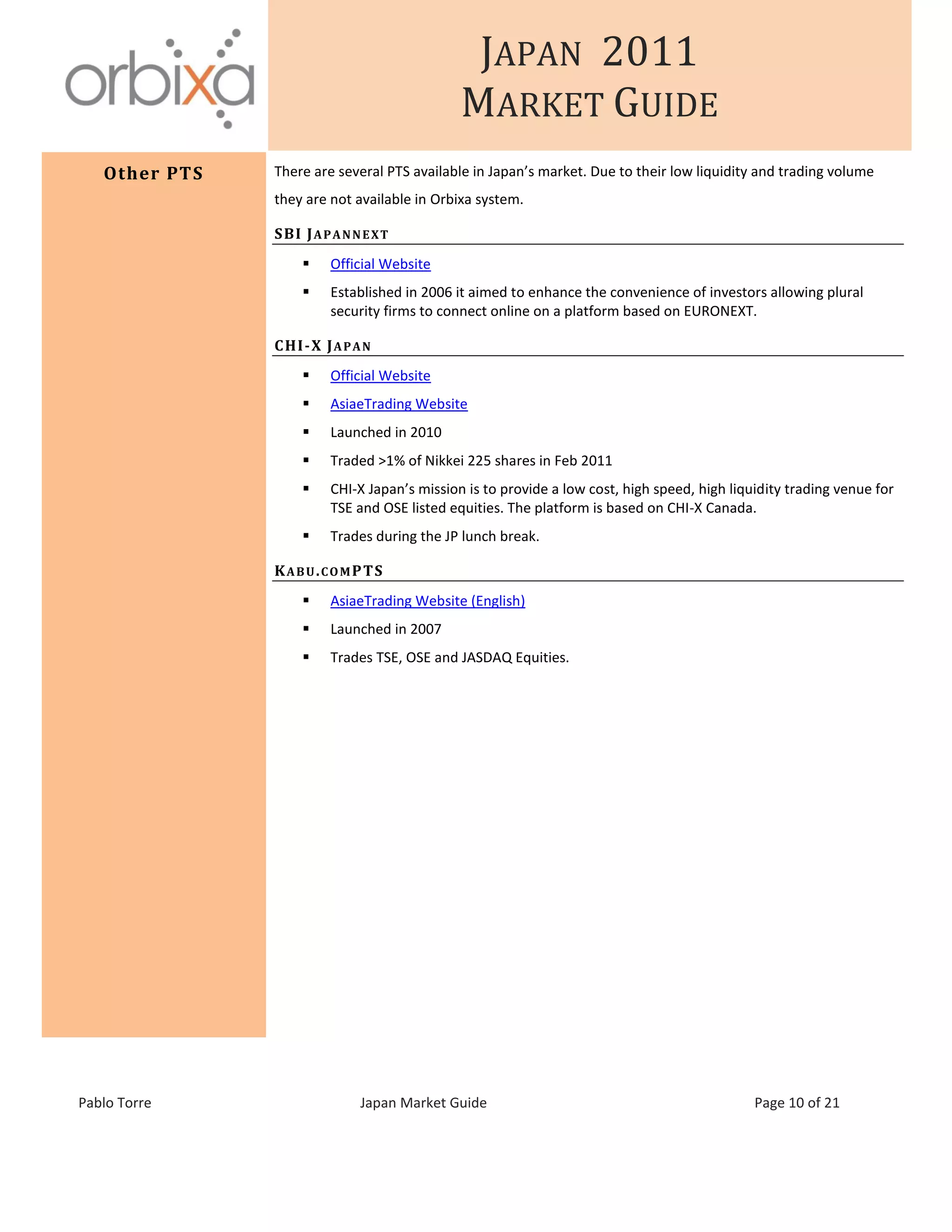 JAPAN 2011
MARKET GUIDE
Pablo Torre Japan Market Guide Page 10 of 21
Other PTS There are several PTS available in Japan’s market. Due to their low liquidity and trading volume
they are not available in Orbixa system.
SBI JAPANNEXT
 Official Website
 Established in 2006 it aimed to enhance the convenience of investors allowing plural
security firms to connect online on a platform based on EURONEXT.
CHI-X JAPAN
 Official Website
 AsiaeTrading Website
 Launched in 2010
 Traded >1% of Nikkei 225 shares in Feb 2011
 CHI-X Japan’s mission is to provide a low cost, high speed, high liquidity trading venue for
TSE and OSE listed equities. The platform is based on CHI-X Canada.
 Trades during the JP lunch break.
KABU.COMPTS
 AsiaeTrading Website (English)
 Launched in 2007
 Trades TSE, OSE and JASDAQ Equities.
 
