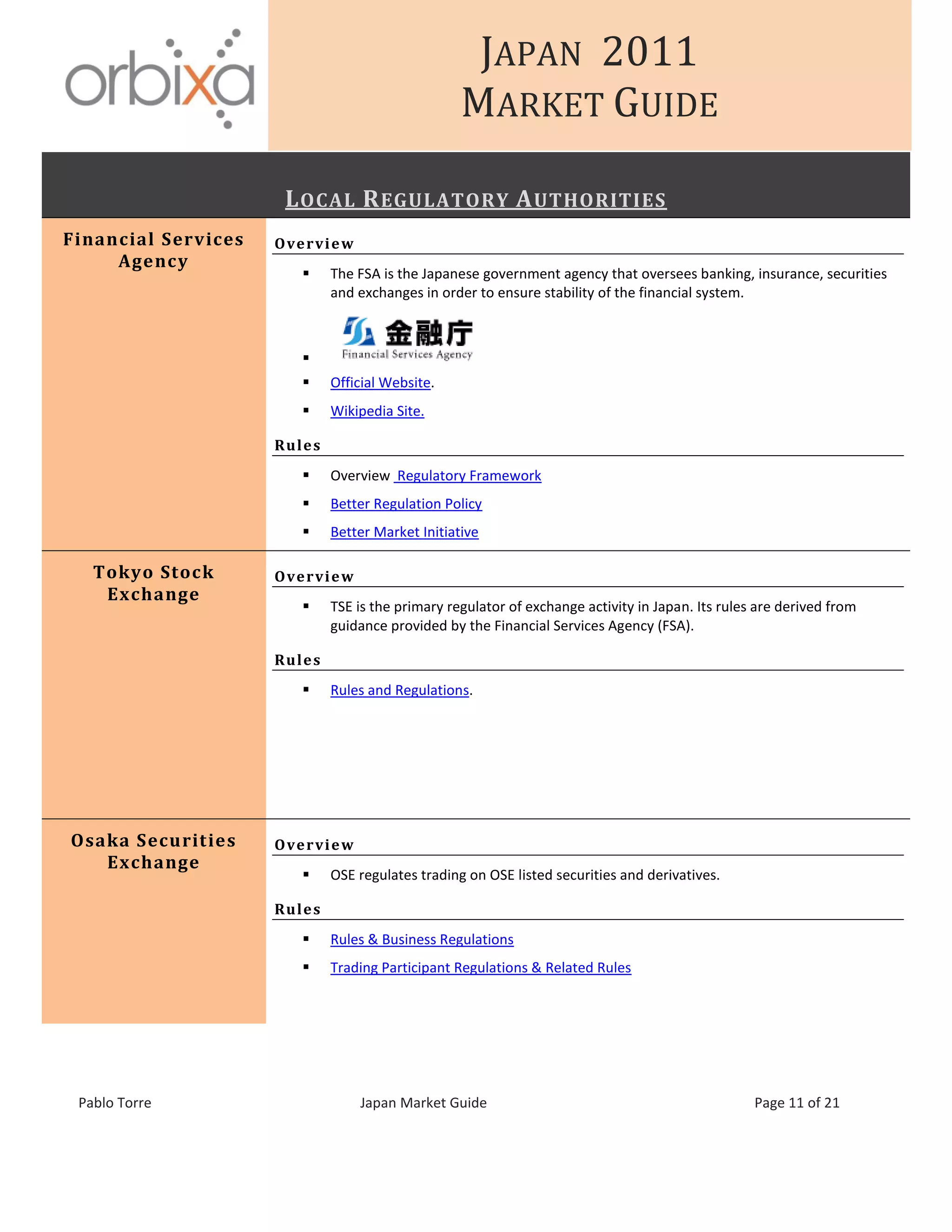 JAPAN 2011
MARKET GUIDE
Pablo Torre Japan Market Guide Page 11 of 21
LOCAL REGULATORY AUTHORITIES
Financial Services
Agency
Overview
 The FSA is the Japanese government agency that oversees banking, insurance, securities
and exchanges in order to ensure stability of the financial system.

 Official Website.
 Wikipedia Site.
Rules
 Overview Regulatory Framework
 Better Regulation Policy
 Better Market Initiative
Tokyo Stock
Exchange
Overview
 TSE is the primary regulator of exchange activity in Japan. Its rules are derived from
guidance provided by the Financial Services Agency (FSA).
Rules
 Rules and Regulations.
Osaka Securities
Exchange
Overview
 OSE regulates trading on OSE listed securities and derivatives.
Rules
 Rules & Business Regulations
 Trading Participant Regulations & Related Rules
 