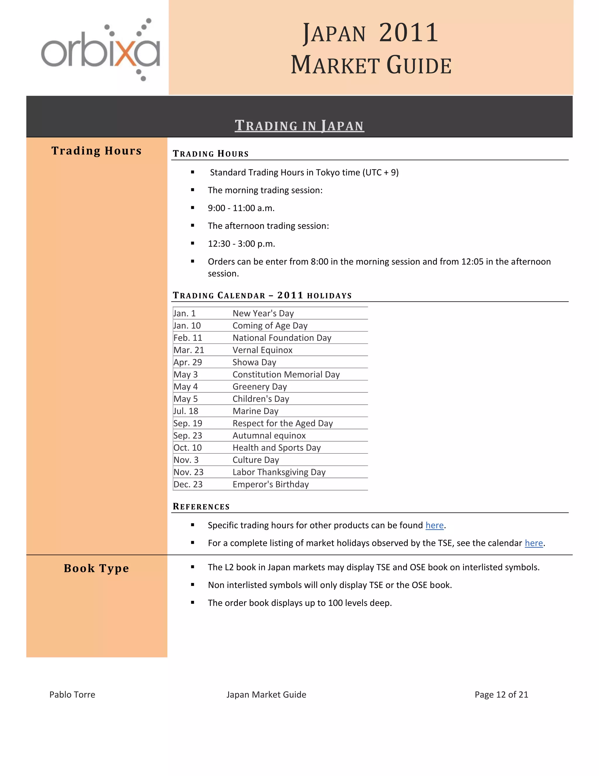 JAPAN 2011
MARKET GUIDE
Pablo Torre Japan Market Guide Page 12 of 21
TRADING IN JAPAN
Trading Hours TRADING HOURS
 Standard Trading Hours in Tokyo time (UTC + 9)
 The morning trading session:
 9:00 - 11:00 a.m.
 The afternoon trading session:
 12:30 - 3:00 p.m.
 Orders can be enter from 8:00 in the morning session and from 12:05 in the afternoon
session.
TRADING CALENDAR – 2011 HOLIDAYS
Jan. 1 New Year's Day
Jan. 10 Coming of Age Day
Feb. 11 National Foundation Day
Mar. 21 Vernal Equinox
Apr. 29 Showa Day
May 3 Constitution Memorial Day
May 4 Greenery Day
May 5 Children's Day
Jul. 18 Marine Day
Sep. 19 Respect for the Aged Day
Sep. 23 Autumnal equinox
Oct. 10 Health and Sports Day
Nov. 3 Culture Day
Nov. 23 Labor Thanksgiving Day
Dec. 23 Emperor's Birthday
REFERENCES
 Specific trading hours for other products can be found here.
 For a complete listing of market holidays observed by the TSE, see the calendar here.
Book Type  The L2 book in Japan markets may display TSE and OSE book on interlisted symbols.
 Non interlisted symbols will only display TSE or the OSE book.
 The order book displays up to 100 levels deep.
 
