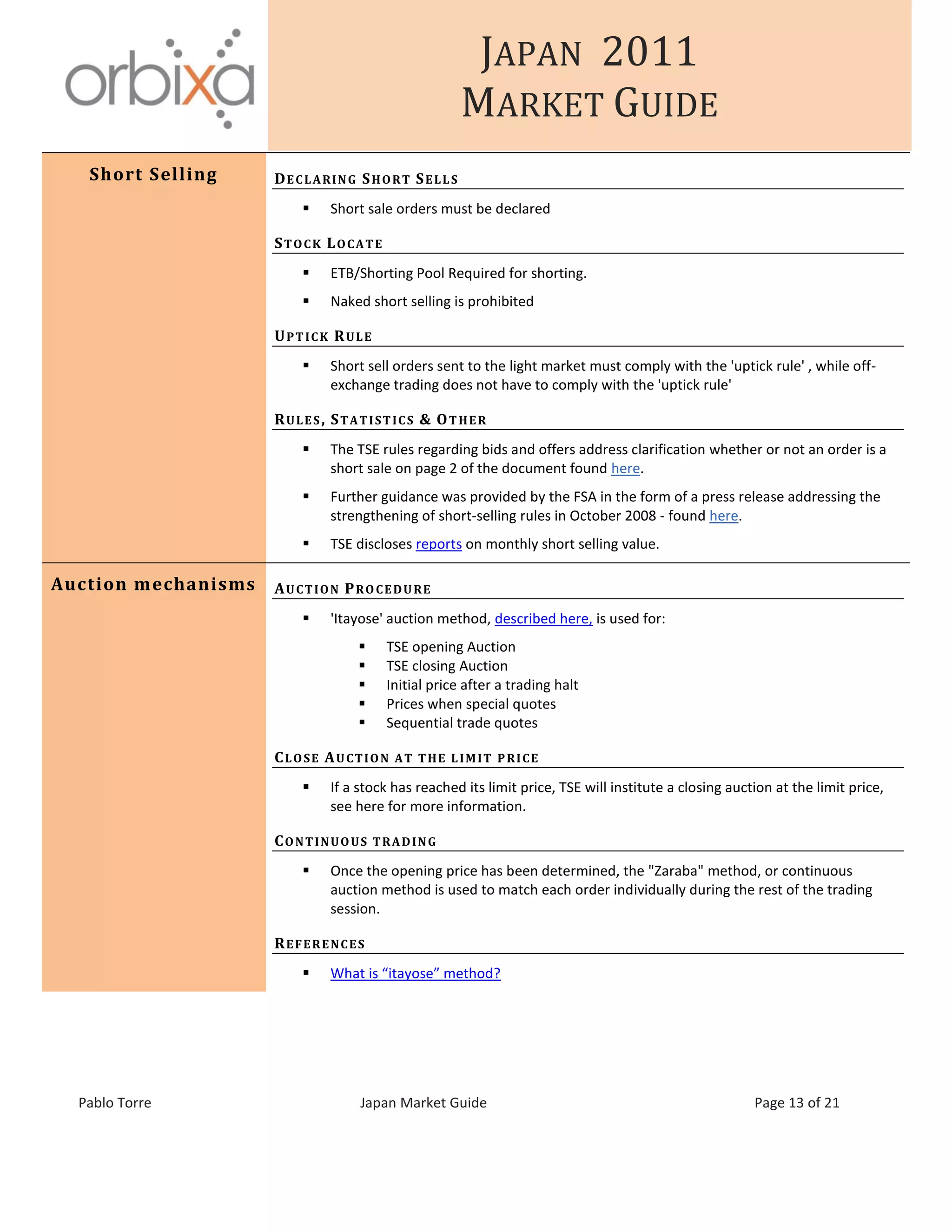 JAPAN 2011
MARKET GUIDE
Pablo Torre Japan Market Guide Page 13 of 21
Short Selling DECLARING SHORT SELLS
 Short sale orders must be declared
STOCK LOCATE
 ETB/Shorting Pool Required for shorting.
 Naked short selling is prohibited
UPTICK RULE
 Short sell orders sent to the light market must comply with the 'uptick rule' , while off-
exchange trading does not have to comply with the 'uptick rule'
RULES, STATISTICS & OTHER
 The TSE rules regarding bids and offers address clarification whether or not an order is a
short sale on page 2 of the document found here.
 Further guidance was provided by the FSA in the form of a press release addressing the
strengthening of short-selling rules in October 2008 - found here.
 TSE discloses reports on monthly short selling value.
Auction mechanisms AUCTION PROCEDURE
 'Itayose' auction method, described here, is used for:
 TSE opening Auction
 TSE closing Auction
 Initial price after a trading halt
 Prices when special quotes
 Sequential trade quotes
CLOSE AUCTION AT THE LIMIT PRICE
 If a stock has reached its limit price, TSE will institute a closing auction at the limit price,
see here for more information.
CONTINUOUS TRADING
 Once the opening price has been determined, the "Zaraba" method, or continuous
auction method is used to match each order individually during the rest of the trading
session.
REFERENCES
 What is “itayose” method?
 