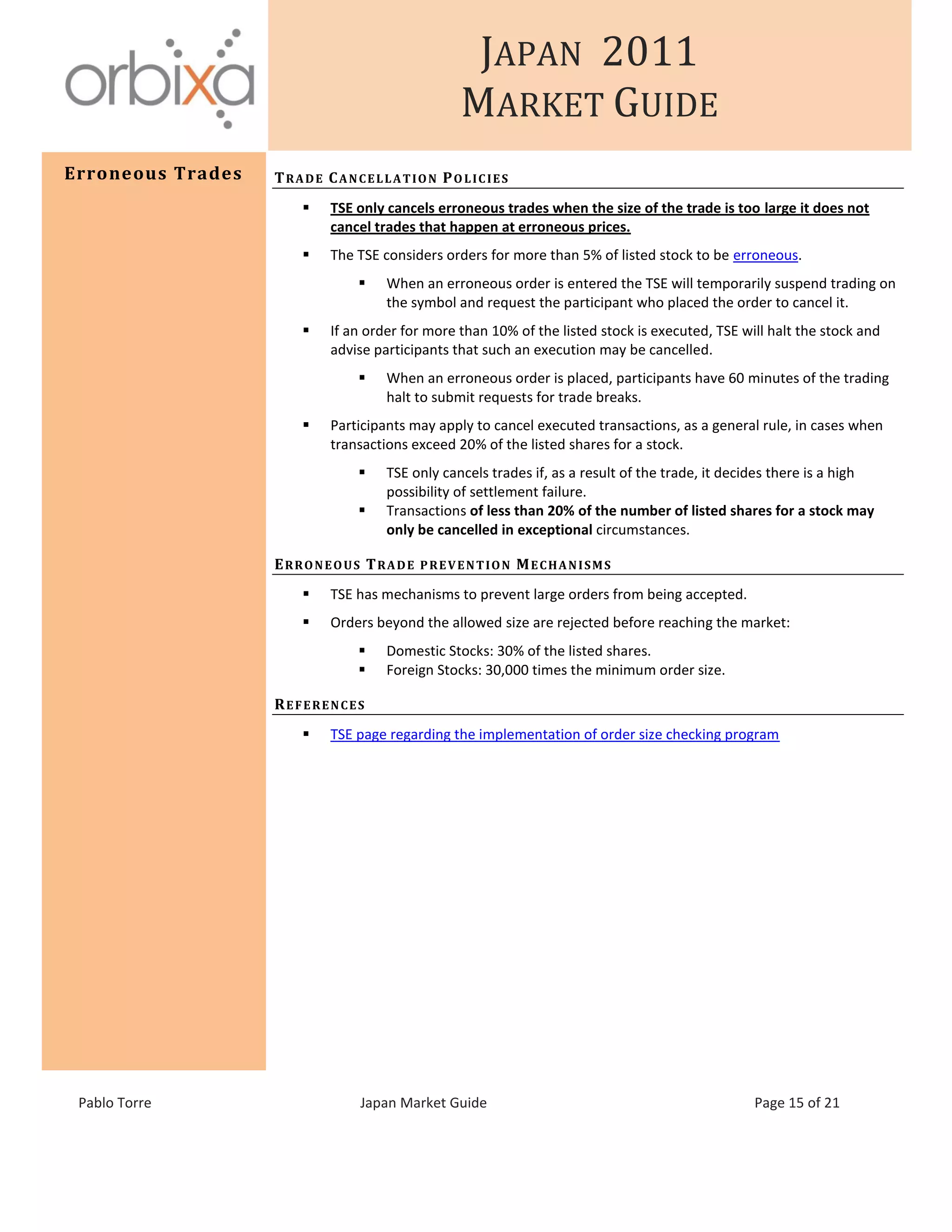 JAPAN 2011
MARKET GUIDE
Pablo Torre Japan Market Guide Page 15 of 21
Erroneous Trades TRADE CANCELLATION POLICIES
 TSE only cancels erroneous trades when the size of the trade is too large it does not
cancel trades that happen at erroneous prices.
 The TSE considers orders for more than 5% of listed stock to be erroneous.
 When an erroneous order is entered the TSE will temporarily suspend trading on
the symbol and request the participant who placed the order to cancel it.
 If an order for more than 10% of the listed stock is executed, TSE will halt the stock and
advise participants that such an execution may be cancelled.
 When an erroneous order is placed, participants have 60 minutes of the trading
halt to submit requests for trade breaks.
 Participants may apply to cancel executed transactions, as a general rule, in cases when
transactions exceed 20% of the listed shares for a stock.
 TSE only cancels trades if, as a result of the trade, it decides there is a high
possibility of settlement failure.
 Transactions of less than 20% of the number of listed shares for a stock may
only be cancelled in exceptional circumstances.
ERRONEOUS TRADE PREVENTION MECHANISMS
 TSE has mechanisms to prevent large orders from being accepted.
 Orders beyond the allowed size are rejected before reaching the market:
 Domestic Stocks: 30% of the listed shares.
 Foreign Stocks: 30,000 times the minimum order size.
REFERENCES
 TSE page regarding the implementation of order size checking program
 