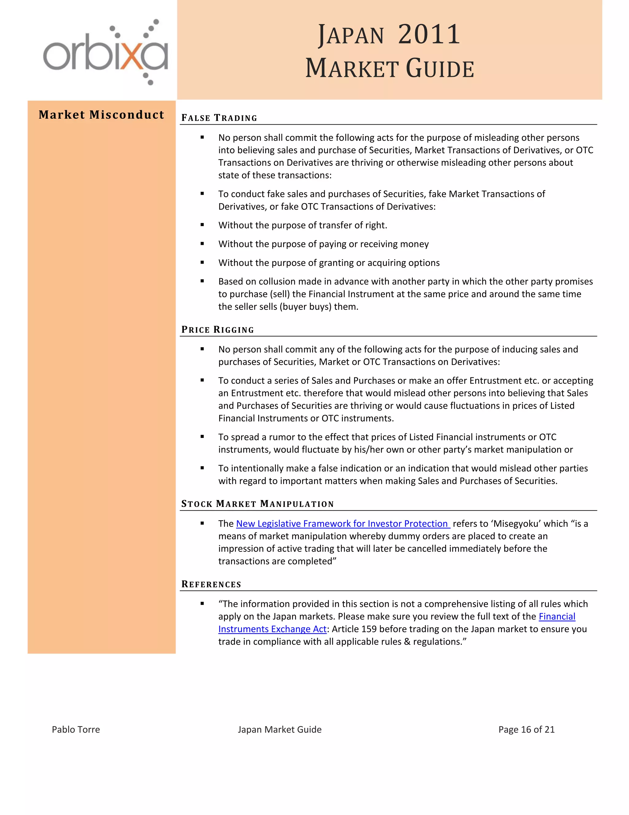 JAPAN 2011
MARKET GUIDE
Pablo Torre Japan Market Guide Page 16 of 21
Market Misconduct FALSE TRADING
 No person shall commit the following acts for the purpose of misleading other persons
into believing sales and purchase of Securities, Market Transactions of Derivatives, or OTC
Transactions on Derivatives are thriving or otherwise misleading other persons about
state of these transactions:
 To conduct fake sales and purchases of Securities, fake Market Transactions of
Derivatives, or fake OTC Transactions of Derivatives:
 Without the purpose of transfer of right.
 Without the purpose of paying or receiving money
 Without the purpose of granting or acquiring options
 Based on collusion made in advance with another party in which the other party promises
to purchase (sell) the Financial Instrument at the same price and around the same time
the seller sells (buyer buys) them.
PRICE RIGGING
 No person shall commit any of the following acts for the purpose of inducing sales and
purchases of Securities, Market or OTC Transactions on Derivatives:
 To conduct a series of Sales and Purchases or make an offer Entrustment etc. or accepting
an Entrustment etc. therefore that would mislead other persons into believing that Sales
and Purchases of Securities are thriving or would cause fluctuations in prices of Listed
Financial Instruments or OTC instruments.
 To spread a rumor to the effect that prices of Listed Financial instruments or OTC
instruments, would fluctuate by his/her own or other party’s market manipulation or
 To intentionally make a false indication or an indication that would mislead other parties
with regard to important matters when making Sales and Purchases of Securities.
STOCK MARKET MANIPULATION
 The New Legislative Framework for Investor Protection refers to ‘Misegyoku’ which “is a
means of market manipulation whereby dummy orders are placed to create an
impression of active trading that will later be cancelled immediately before the
transactions are completed”
REFERENCES
 “The information provided in this section is not a comprehensive listing of all rules which
apply on the Japan markets. Please make sure you review the full text of the Financial
Instruments Exchange Act: Article 159 before trading on the Japan market to ensure you
trade in compliance with all applicable rules & regulations.”
 