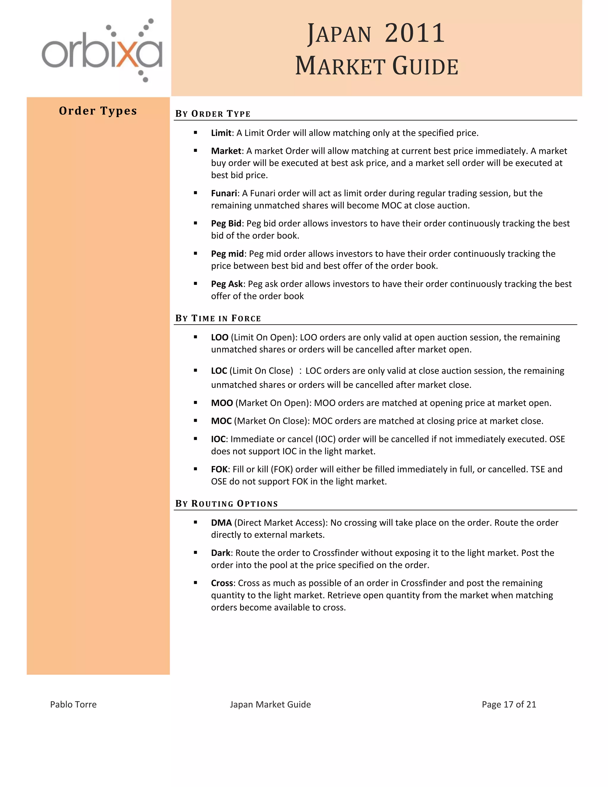 JAPAN 2011
MARKET GUIDE
Pablo Torre Japan Market Guide Page 17 of 21
Order Types BY ORDER TYPE
 Limit: A Limit Order will allow matching only at the specified price.
 Market: A market Order will allow matching at current best price immediately. A market
buy order will be executed at best ask price, and a market sell order will be executed at
best bid price.
 Funari: A Funari order will act as limit order during regular trading session, but the
remaining unmatched shares will become MOC at close auction.
 Peg Bid: Peg bid order allows investors to have their order continuously tracking the best
bid of the order book.
 Peg mid: Peg mid order allows investors to have their order continuously tracking the
price between best bid and best offer of the order book.
 Peg Ask: Peg ask order allows investors to have their order continuously tracking the best
offer of the order book
BY TIME IN FORCE
 LOO (Limit On Open): LOO orders are only valid at open auction session, the remaining
unmatched shares or orders will be cancelled after market open.
 LOC (Limit On Close) ：LOC orders are only valid at close auction session, the remaining
unmatched shares or orders will be cancelled after market close.
 MOO (Market On Open): MOO orders are matched at opening price at market open.
 MOC (Market On Close): MOC orders are matched at closing price at market close.
 IOC: Immediate or cancel (IOC) order will be cancelled if not immediately executed. OSE
does not support IOC in the light market.
 FOK: Fill or kill (FOK) order will either be filled immediately in full, or cancelled. TSE and
OSE do not support FOK in the light market.
BY ROUTING OPTIONS
 DMA (Direct Market Access): No crossing will take place on the order. Route the order
directly to external markets.
 Dark: Route the order to Crossfinder without exposing it to the light market. Post the
order into the pool at the price specified on the order.
 Cross: Cross as much as possible of an order in Crossfinder and post the remaining
quantity to the light market. Retrieve open quantity from the market when matching
orders become available to cross.
 
