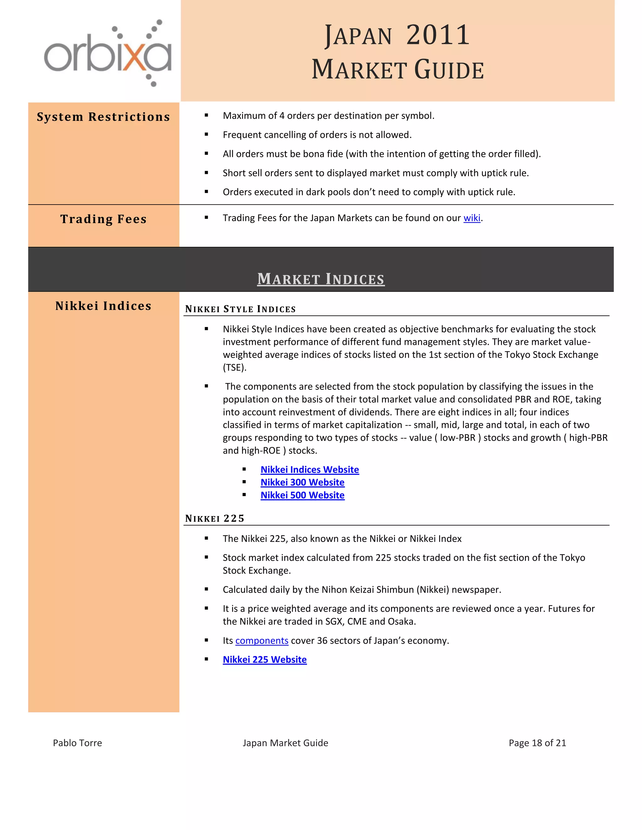 JAPAN 2011
MARKET GUIDE
Pablo Torre Japan Market Guide Page 18 of 21
System Restrictions  Maximum of 4 orders per destination per symbol.
 Frequent cancelling of orders is not allowed.
 All orders must be bona fide (with the intention of getting the order filled).
 Short sell orders sent to displayed market must comply with uptick rule.
 Orders executed in dark pools don’t need to comply with uptick rule.
Trading Fees  Trading Fees for the Japan Markets can be found on our wiki.
MARKET INDICES
Nikkei Indices NIKKEI STYLE INDICES
 Nikkei Style Indices have been created as objective benchmarks for evaluating the stock
investment performance of different fund management styles. They are market value-
weighted average indices of stocks listed on the 1st section of the Tokyo Stock Exchange
(TSE).
 The components are selected from the stock population by classifying the issues in the
population on the basis of their total market value and consolidated PBR and ROE, taking
into account reinvestment of dividends. There are eight indices in all; four indices
classified in terms of market capitalization -- small, mid, large and total, in each of two
groups responding to two types of stocks -- value ( low-PBR ) stocks and growth ( high-PBR
and high-ROE ) stocks.
 Nikkei Indices Website
 Nikkei 300 Website
 Nikkei 500 Website
NIKKEI 225
 The Nikkei 225, also known as the Nikkei or Nikkei Index
 Stock market index calculated from 225 stocks traded on the fist section of the Tokyo
Stock Exchange.
 Calculated daily by the Nihon Keizai Shimbun (Nikkei) newspaper.
 It is a price weighted average and its components are reviewed once a year. Futures for
the Nikkei are traded in SGX, CME and Osaka.
 Its components cover 36 sectors of Japan’s economy.
 Nikkei 225 Website
 