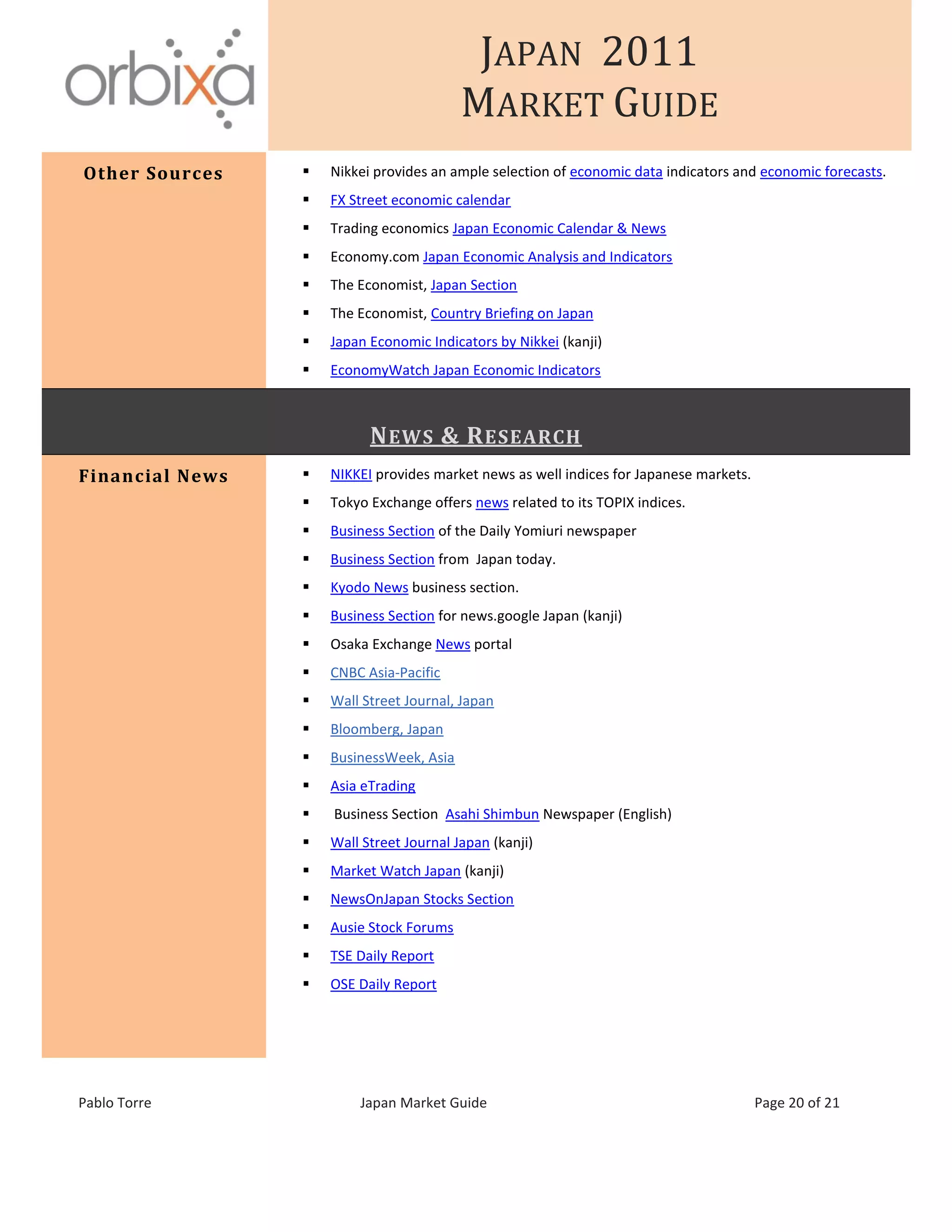JAPAN 2011
MARKET GUIDE
Pablo Torre Japan Market Guide Page 20 of 21
Other Sources  Nikkei provides an ample selection of economic data indicators and economic forecasts.
 FX Street economic calendar
 Trading economics Japan Economic Calendar & News
 Economy.com Japan Economic Analysis and Indicators
 The Economist, Japan Section
 The Economist, Country Briefing on Japan
 Japan Economic Indicators by Nikkei (kanji)
 EconomyWatch Japan Economic Indicators
NEWS & RESEARCH
Financial News  NIKKEI provides market news as well indices for Japanese markets.
 Tokyo Exchange offers news related to its TOPIX indices.
 Business Section of the Daily Yomiuri newspaper
 Business Section from Japan today.
 Kyodo News business section.
 Business Section for news.google Japan (kanji)
 Osaka Exchange News portal
 CNBC Asia-Pacific
 Wall Street Journal, Japan
 Bloomberg, Japan
 BusinessWeek, Asia
 Asia eTrading
 Business Section Asahi Shimbun Newspaper (English)
 Wall Street Journal Japan (kanji)
 Market Watch Japan (kanji)
 NewsOnJapan Stocks Section
 Ausie Stock Forums
 TSE Daily Report
 OSE Daily Report
 