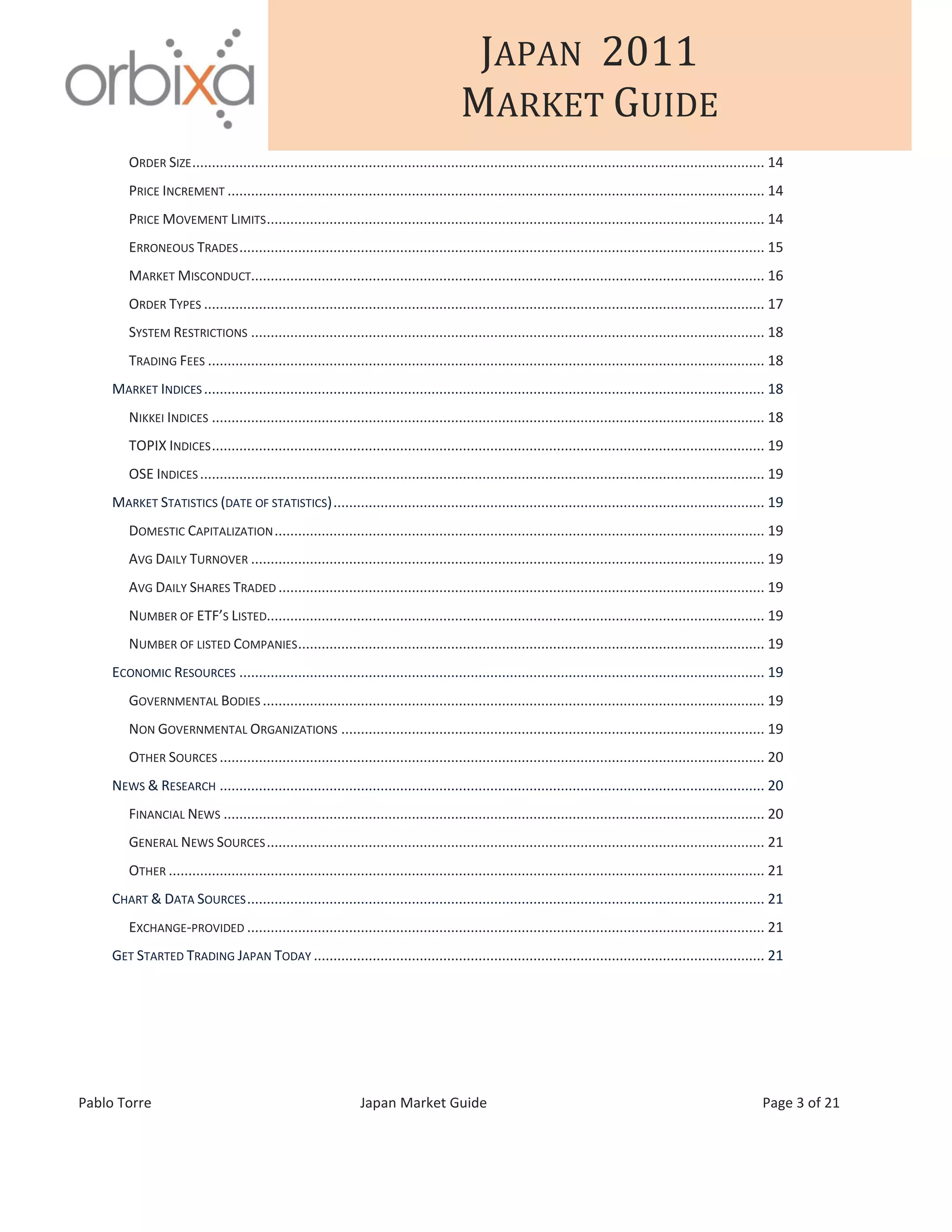 JAPAN 2011
MARKET GUIDE
Pablo Torre Japan Market Guide Page 3 of 21
ORDER SIZE.................................................................................................................................................. 14
PRICE INCREMENT ......................................................................................................................................... 14
PRICE MOVEMENT LIMITS............................................................................................................................... 14
ERRONEOUS TRADES...................................................................................................................................... 15
MARKET MISCONDUCT................................................................................................................................... 16
ORDER TYPES ............................................................................................................................................... 17
SYSTEM RESTRICTIONS ................................................................................................................................... 18
TRADING FEES .............................................................................................................................................. 18
MARKET INDICES ............................................................................................................................................... 18
NIKKEI INDICES ............................................................................................................................................. 18
TOPIX INDICES............................................................................................................................................. 19
OSE INDICES ................................................................................................................................................ 19
MARKET STATISTICS (DATE OF STATISTICS).............................................................................................................. 19
DOMESTIC CAPITALIZATION............................................................................................................................. 19
AVG DAILY TURNOVER ................................................................................................................................... 19
AVG DAILY SHARES TRADED ............................................................................................................................ 19
NUMBER OF ETF’S LISTED............................................................................................................................... 19
NUMBER OF LISTED COMPANIES....................................................................................................................... 19
ECONOMIC RESOURCES ...................................................................................................................................... 19
GOVERNMENTAL BODIES ................................................................................................................................ 19
NON GOVERNMENTAL ORGANIZATIONS ............................................................................................................ 19
OTHER SOURCES ........................................................................................................................................... 20
NEWS & RESEARCH ........................................................................................................................................... 20
FINANCIAL NEWS .......................................................................................................................................... 20
GENERAL NEWS SOURCES............................................................................................................................... 21
OTHER ........................................................................................................................................................ 21
CHART & DATA SOURCES.................................................................................................................................... 21
EXCHANGE-PROVIDED .................................................................................................................................... 21
GET STARTED TRADING JAPAN TODAY ................................................................................................................... 21
 