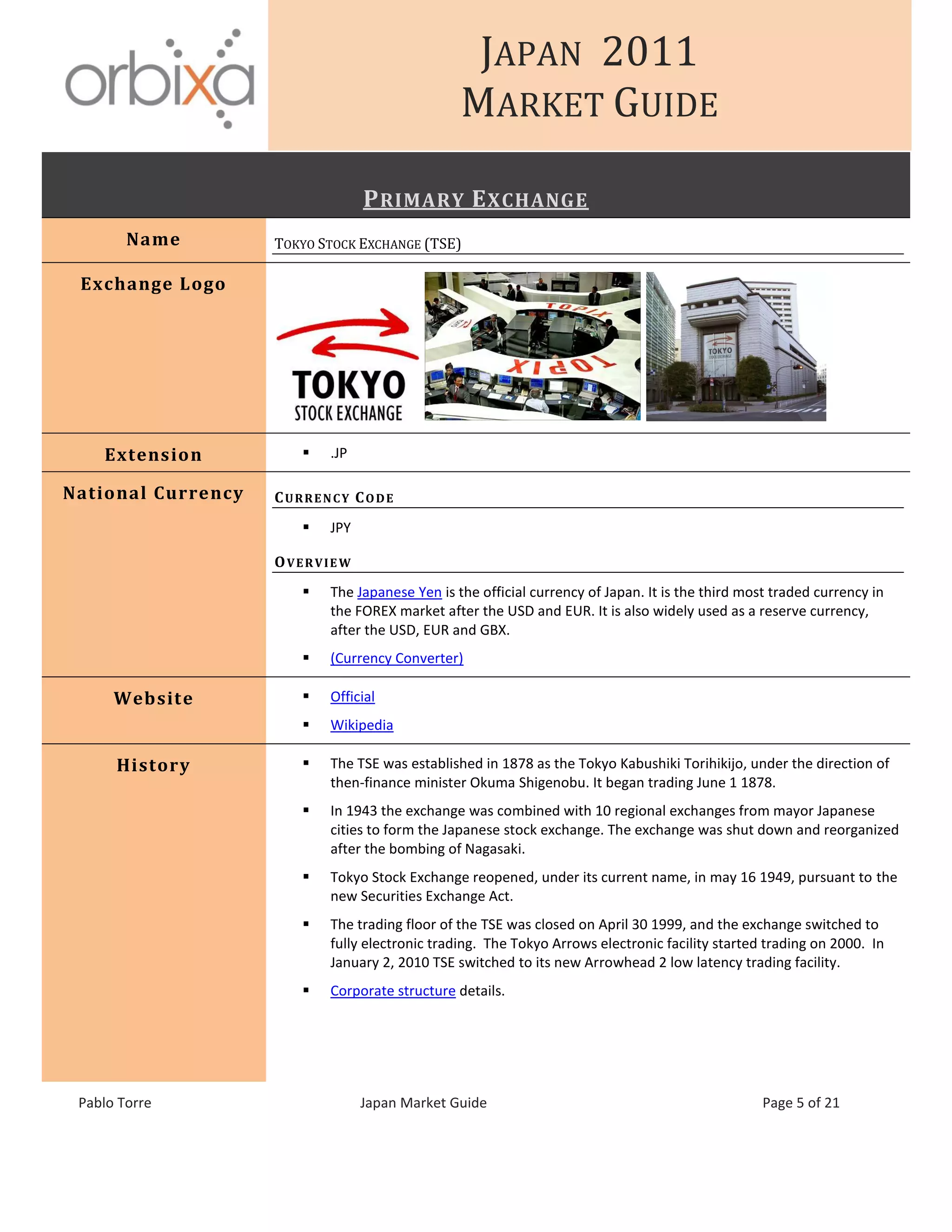 JAPAN 2011
MARKET GUIDE
Pablo Torre Japan Market Guide Page 5 of 21
PRIMARY EXCHANGE
Name TOKYO STOCK EXCHANGE (TSE)
Exchange Logo
Extension  .JP
National Currency CURRENCY CODE
 JPY
OVERVIEW
 The Japanese Yen is the official currency of Japan. It is the third most traded currency in
the FOREX market after the USD and EUR. It is also widely used as a reserve currency,
after the USD, EUR and GBX.
 (Currency Converter)
Website  Official
 Wikipedia
History  The TSE was established in 1878 as the Tokyo Kabushiki Torihikijo, under the direction of
then-finance minister Okuma Shigenobu. It began trading June 1 1878.
 In 1943 the exchange was combined with 10 regional exchanges from mayor Japanese
cities to form the Japanese stock exchange. The exchange was shut down and reorganized
after the bombing of Nagasaki.
 Tokyo Stock Exchange reopened, under its current name, in may 16 1949, pursuant to the
new Securities Exchange Act.
 The trading floor of the TSE was closed on April 30 1999, and the exchange switched to
fully electronic trading. The Tokyo Arrows electronic facility started trading on 2000. In
January 2, 2010 TSE switched to its new Arrowhead 2 low latency trading facility.
 Corporate structure details.
 