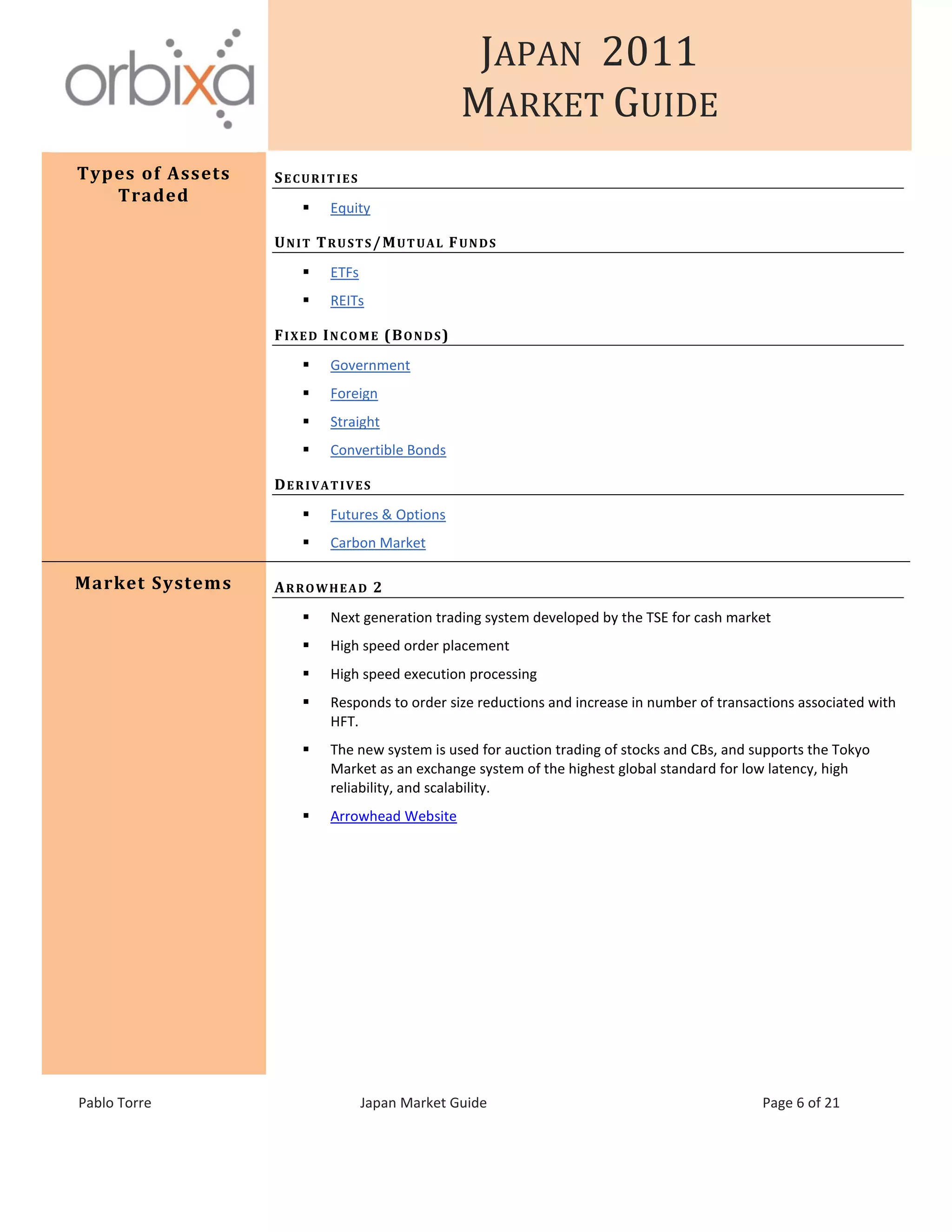 JAPAN 2011
MARKET GUIDE
Pablo Torre Japan Market Guide Page 6 of 21
Types of Assets
Traded
SECURITIES
 Equity
UNIT TRUSTS/MUTUAL FUNDS
 ETFs
 REITs
FIXED INCOME (BONDS)
 Government
 Foreign
 Straight
 Convertible Bonds
DERIVATIVES
 Futures & Options
 Carbon Market
Market Systems ARROWHEAD 2
 Next generation trading system developed by the TSE for cash market
 High speed order placement
 High speed execution processing
 Responds to order size reductions and increase in number of transactions associated with
HFT.
 The new system is used for auction trading of stocks and CBs, and supports the Tokyo
Market as an exchange system of the highest global standard for low latency, high
reliability, and scalability.
 Arrowhead Website
 