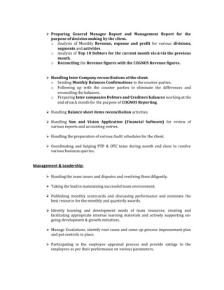  Preparing General Manager Report and Management Report for the
purpose of decision making by the client.
o Analysis of Monthly Revenue, expense and profit for various divisions,
segments and activities
o Analysis of Top 10 Debtors for the current month vis-à-vis the previous
month.
o Reconciling the Revenue figures with the COGNOS Revenue figures.
 Handling Inter Company reconciliations of the client.
o Sending Monthly Balances Confirmations to the counter parties.
o Following up with the counter parties to eliminate the differences and
reconciling the balances.
o Preparing Inter companies Debtors and Creditors balances working at the
end of each month for the purpose of COGNOS Reporting.
 Handling Balance sheet items reconciliation activities.
 Handling Sun and Vision Application (Financial Software) for review of
various reports and accounting entries.
 Handling the preparation of various Audit schedules for the client.
 Coordinating and helping PTP & OTC team during month end close to resolve
various business queries.
Management & Leadership:
 Handing the team issues and disputes and resolving them diligently.
 Taking the lead in maintaining successful team environment.
 Publishing monthly scorecards and discussing performance and nominate the
best resource for the monthly and quarterly awards.
 Identify learning and development needs of team resources, creating and
facilitating appropriate internal learning materials and actively supporting on-
going development & growth initiatives.
 Manage Escalations, identify root cause and come up process improvement plan
and put controls in place.
 Participating in the employee appraisal process and provide ratings to the
employees as per their performance on various parameters.
 