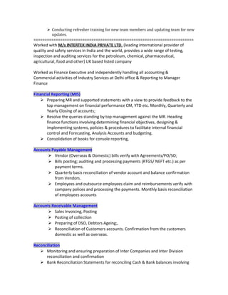  Conducting refresher training for new team members and updating team for new
updates.
========================================================================
Worked with M/s INTERTEK INDIA PRIVATE LTD. (leading international provider of
quality and safety services in India and the world, provides a wide range of testing,
inspection and auditing services for the petroleum, chemical, pharmaceutical,
agricultural, food and other) UK based listed company
Worked as Finance Executive and independently handling all accounting &
Commercial activities of Industry Services at Delhi office & Reporting to Manager
Finance
Financial Reporting (MIS)
 Preparing MR and supported statements with a view to provide feedback to the
top management on financial performance CM, YTD etc. Monthly, Quarterly and
Yearly Closing of accounts;
 Resolve the queries standing by top management against the MR. Heading
finance functions involving determining financial objectives, designing &
implementing systems, policies & procedures to facilitate internal financial
control and Forecasting, Analysis Accounts and budgeting.
 Consolidation of books for console reporting,
Accounts Payable Management
 Vendor (Overseas & Domestic) bills verify with Agreements/PO/SO;
 Bills posting; auditing and processing payments (RTGS/ NEFT etc.) as per
payment terms.
 Quarterly basis reconciliation of vendor account and balance confirmation
from Vendors.
 Employees and outsource employees claim and reimbursements verify with
company polices and processing the payments. Monthly basis reconciliation
of employees accounts
.
Accounts Receivable Management
 Sales Invoicing, Posting
 Posting of collection
 Preparing of DSO, Debtors Ageing;,
 Reconciliation of Customers accounts. Confirmation from the customers
domestic as well as overseas.
Reconciliation
 Monitoring and ensuring preparation of Inter Companies and Inter Division
reconciliation and confirmation
 Bank Reconciliation Statements for reconciling Cash & Bank balances involving
 