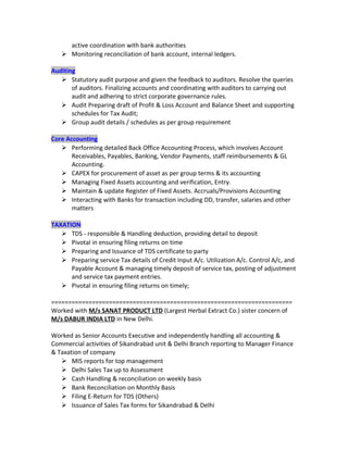active coordination with bank authorities
 Monitoring reconciliation of bank account, internal ledgers.
Auditing
 Statutory audit purpose and given the feedback to auditors. Resolve the queries
of auditors. Finalizing accounts and coordinating with auditors to carrying out
audit and adhering to strict corporate governance rules.
 Audit Preparing draft of Profit & Loss Account and Balance Sheet and supporting
schedules for Tax Audit;
 Group audit details / schedules as per group requirement
Core Accounting
 Performing detailed Back Office Accounting Process, which involves Account
Receivables, Payables, Banking, Vendor Payments, staff reimbursements & GL
Accounting.
 CAPEX for procurement of asset as per group terms & its accounting
 Managing Fixed Assets accounting and verification, Entry.
 Maintain & update Register of Fixed Assets. Accruals/Provisions Accounting
 Interacting with Banks for transaction including DD, transfer, salaries and other
matters
TAXATION
 TDS - responsible & Handling deduction, providing detail to deposit
 Pivotal in ensuring filing returns on time
 Preparing and Issuance of TDS certificate to party
 Preparing service Tax details of Credit Input A/c. Utilization A/c. Control A/c, and
Payable Account & managing timely deposit of service tax, posting of adjustment
and service tax payment entries.
 Pivotal in ensuring filing returns on timely;
=======================================================================
Worked with M/s SANAT PRODUCT LTD (Largest Herbal Extract Co.) sister concern of
M/s DABUR INDIA LTD in New Delhi.
Worked as Senior Accounts Executive and independently handling all accounting &
Commercial activities of Sikandrabad unit & Delhi Branch reporting to Manager Finance
& Taxation of company
 MIS reports for top management
 Delhi Sales Tax up to Assessment
 Cash Handling & reconciliation on weekly basis
 Bank Reconciliation on Monthly Basis
 Filing E-Return for TDS (Others)
 Issuance of Sales Tax forms for Sikandrabad & Delhi
 