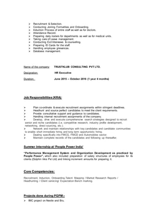  Recruitment & Selection.
 Conducting Joining Formalities and Onboarding.
 Induction Process of entire staff as well as for doctors.
 Attendance Record.
 Preparing daily rosters for departments as well as for medical units.
 Taking care of Leave management.
 Conducting Exit Interviews & counselling.
 Preparing ID Cards for the staff.
 Handling employee grievances.
 Database management.
Name of the company: TRUSTKLUB CONSULTING PVT LTD.
Designation: HR Executive
Duration: June 2015 – October 2016 (1 year 4 months)
Job Responsibilities (KRA):
 Plan co-ordinate & execute recruitment assignments within stringent deadlines.
 Headhunt and source perfect candidates to meet the client requirements.
 Provide consultative support and guidance to candidates.
 Handling internal recruitment assignments of the company.
 Develop, drive and execute comprehensive search strategies designed to recruit
senior and niche candidates (i.e. competitive research, industry profile development,
networking, direct sourcing, etc.).
 Network and maintain relationships with key candidates and candidate communities
to enable short immediate hiring and long term opportunistic hiring.
 Dealing specifically into FMCG, FMCD and Automobiles sector.
 Maintain complete records of the candidates and following up thereafter.
Summer Internship at ‘People Power India’
“Performance Management System and Organization Development as practiced by
People Power”, which also included preparation of salary structures of employees for its
clients (Dolphin Inks Pvt Ltd) and linking increment amounts for preparing it.
Core Competencies:
Recruitment, Induction, Onboarding,Talent Mapping / Market Research Reports /
Headhunting / Client servicing/ Expectation Bench marking.
Projects done during PGPM:-
 IMC project on Nestle and Bru.
 
