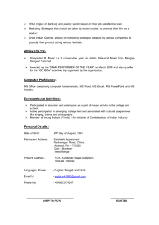  HRM project on banking and jewelry sector based on their job satisfaction level.
 Marketing Strategies that should be taken by recent movies to promote their film as a
product.
 Great Indian Carnival project on marketing strategies adopted by various companies to
promote their product during various festivals.
Achievements:-
 Completed B. Music i.e 5 consecutive year on Indian Classical Music from Bangiya
Sangeet Parishad.
 Awarded as the ‘STAR PERFORMER OF THE YEAR” on March 2016 and also qualifier
for the “GO GOA” incentive trip organised by the organization.
Computer Proficiency:-
MS Office comprising computer fundamentals, MS Word, MS Excel, MS PowerPoint and MS
Access.
Extracurricular Activities:-
 Participated in elocution and extempore as a part of house activity in the college and
school.
 Active participation in arranging college fest and associated with cultural programmes
like singing, drama and photography.
 Member at Young Indians (Yi-net) - An initiative of Confederation of Indian Industry
Personal Details:-
Date of Birth: 29th Day of August, 1991
Permanent Address: Baishakhi Appartment
Radhanagar Road, Chitra,
Asansol, Pin – 713325
Dist: - Burdwan
West Bengal
Present Address: 1/31, Aurobindo Nagar,Golfgreen.
Kolkata -700032.
Languages Known - English, Bengali and Hindi
Email Id - arpita.srk1991@gmail.com
Phone No - +918972174247
__________________________ _____________
(ARPITA ROY) (DATED)
 