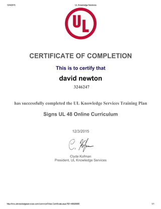12/4/2015 UL Knowledge Solutions
http://lms.ulknowledgeservices.com/common/View.Certificate.aspx?ID=46926995 1/1
CERTIFICATE OF COMPLETION
 
This is to certify that
david newton
 3246247
has successfully completed the UL Knowledge Services Training Plan
Signs UL 48 Online Curriculum
 
12/3/2015
 
Clyde Kofman
President, UL Knowledge Services
 