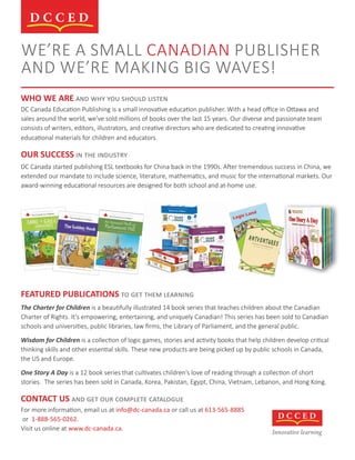 WE’RE A SMALL CANADIAN PUBLISHER
AND WE’RE MAKING BIG WAVES!
WHO WE ARE ��� ��� ��� ������ ������
DC Canada Education Publishing is a small innovative education publisher. With a head oﬃce in Ottawa and
sales around the world, we’ve sold millions of books over the last 15 years. Our diverse and passionate team
consists of writers, editors, illustrators, and creative directors who are dedicated to creating innovative
educational materials for children and educators.
OUR SUCCESS �� ��� ��������
DC Canada started publishing ESL textbooks for China back in the 1990s. After tremendous success in China, we
extended our mandate to include science, literature, mathematics, and music for the international markets. Our
award-winning educational resources are designed for both school and at-home use.
FEATURED PUBLICATIONS �� ��� ���� ��������
The Charter for Children is a beautifully illustrated 14 book series that teaches children about the Canadian
Charter of Rights. It’s empowering, entertaining, and uniquely Canadian! This series has been sold to Canadian
schools and universities, public libraries, law ﬁrms, the Library of Parliament, and the general public.
Wisdom for Children is a collection of logic games, stories and activity books that help children develop critical
thinking skills and other essential skills. These new products are being picked up by public schools in Canada,
the US and Europe.
One Story A Day is a 12 book series that cultivates children’s love of reading through a collection of short
stories. The series has been sold in Canada, Korea, Pakistan, Egypt, China, Vietnam, Lebanon, and Hong Kong.
CONTACT US ��� ��� ��� �������� ���������
For more information, email us at info@dc-canada.ca or call us at 613-565-8885
or 1-888-565-0262.
Visit us online at www.dc-canada.ca.
Innovative learning
 