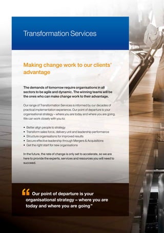 Making change work to our clients’
advantage
Our range of Transformation Services is informed by our decades of
practical implementation experience. Our point of departure is your
organisational strategy – where you are today and where you are going.
We can work closely with you to:
• Better align people to strategy
• Transform sales force, delivery unit and leadership performance
• Structure organisations for improved results
• Secure effective leadership through Mergers & Acquisitions
• Get the right start for new organisations
In the future, the rate of change is only set to accelerate, so we are
here to provide the experts, services and resources you will need to
succeed.
Transformation Services
The demands of tomorrow require organisations in all
sectors to be agile and dynamic. The winning teams will be
the ones who can make change work to their advantage.
Our point of departure is your
organisational strategy – where you are
today and where you are going”
 