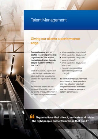 Giving our clients a performance
edge
The truly successful organisation
builds the right capabilities and
talent at all levels – people who
can take the organisation into the
future.
And because talent is the per-
formance differentiator, we put
our clients’ strategy at the heart of
our talent management solutions.
• What capabilities do you have?
• What capabilities do you need?
• What capabilities can you de-
velop, and how?
• What capabilities do you need
to acquire?
• How can your capabilities
be best leveraged through
change?
By carefully shaping our services
around each of these questions
and your situation, we deliver
integrated solutions that create
real step changes in an organi-
sation’s performance.
Talent Management
Comprehensive and re-
peated research proves that
organisations that attract,
motivate and retain the right
people outperform those
that don’t.
Organisations that attract, motivate and retain
the right people outperform those that don’t”
 