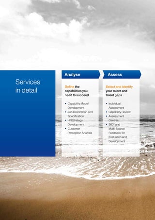 Services
in detail
• Capability Model
Development
• Job Description and
Specification
• HR Strategy
Development
• Customer
Perception Analysis
• Individual
Assessment
• Capability Review
• Assessment
Centres
• 360° and
Multi-Source
Feedback for
Evaluation and
Development
Analyse Assess
Define the
capabilities you
need to succeed
Select and identify
your talent and
talent gaps
 