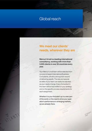 Global reach
We meet our clients’
needs, wherever they are
Your Mercuri Urval team will be selected from
our pool of expert International Business
Consultants, all with a strong track record
of delivering results. The size and special-
ist skills of your team can easily be adjusted
as your needs change. Every Consultant in
this team will be fully briefed on your strategy
and on the specific process requirements for
each assignment.
Whether it is your first start-up in a new part
of the world, or the need to drive your oper-
ation’s performance in emerging markets,
we are already there.
Mercuri Urval is a leading international
consultancy, working with more than
3,000 clients in over 50 countries every
year.
 