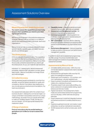 Measuring potential, predicting success
You need to assess the capabilities you have today
to know what capabilities you need for your strat-
egy to work tomorrow.
Mercuri Urval is a pioneer in the predictive assessment
of people. We have built our success on our ability to
identify and measure potential in individuals, teams and
organisations.
Mercuri Urval can help you evaluate potential for devel-
opment, identify capability gaps, and select new peo-
ple who can fill those gaps.
The whole picture
A CV only tells part of a person’s story. The capabilities
you need can often be found beyond the brief résumé
of education and work experience. Mercuri Urval offers
the accurate, predictive assessment you need to get
the whole picture. So you can make the right decisions.
Individual 1 to 1 assessments, tailored assessment
processes, extensive 360° perception surveys, global
talent audits – Mercuri Urval offers a full range of tools
and methodologies.
Unrivalled Accuracy
Having assessed people worldwide for more than four
decades, we set the highest standards for quality and
consistency. We don’t just deliver class-leading accu-
racy, but also give you practical recommendations. Our
track record proves it.
Our assessments take place within the context of your
business situation. Utilising this commercial insight, our
unique combination of proprietary tools and our unique
methodology, we predict how your people will be able
to make your strategy happen. Finally, we help you –
and your people – put the appropriate development
measures in place.
A Range of solutions
Find out more about why the worlds leading or-
ganisations turn to Mercuri Urval to assess their
people:
• Capability review – mapping potential and audit-
ing performance locally, nationally and globally
• Assessment and Development centres – tai-
lored and integrated group assessment
• Individual assessment – selecting talent in re-
cruitment, matching people to role demands and
planning bespoke development
• 360° assessment – Business 360 for collecting
employee perception feedback and applying devel-
opment recommendations into the business situa-
tion
• Performance Management – Using our expertise
to help you build or improve your own performance
management capability
In addition to stand-alone assessment programmes,
we offer a range of business transformation and
talent management solutions incorporating tailored
assessment activities.
Assessments by Mercuri Urval
Unrivalled validity and accuracy – 94% of our rec-
ommended selection assessments meet or exceed
expectations
Assessment thought leaders with more than 40
years of knowledge and experience
Global reach and consistency – 25 countries, com-
mon methodology, culturally weighted tools
Expert business consultants and assessment spe-
cialists who understand business
Proprietary expert tools: personality profiling, ana-
lytical, verbal and conceptual ability testing, expert
behavioural interview models
Highest standards in the development of tailor-
made and centre based assessment programmes,
such as role plays, written exercises and group
exercises
Expert assessment model that integrates business
and behavioural factors to enable predictive accu-
racy
Experience gathered via small- and medium-sized
enterprises, as well as multinational corporations
30.000 assessments carried out every year, world-
wide
Assessment Solutions Overview
 