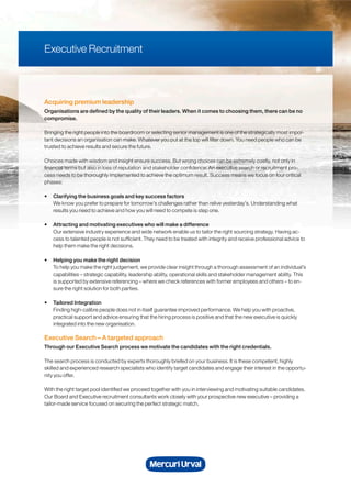 Acquiring premium leadership
Organisations are defined by the quality of their leaders. When it comes to choosing them, there can be no
compromise.
Bringing the right people into the boardroom or selecting senior management is one of the strategically most impor-
tant decisions an organisation can make. Whatever you put at the top will filter down. You need people who can be
trusted to achieve results and secure the future.
Choices made with wisdom and insight ensure success. But wrong choices can be extremely costly, not only in
financial terms but also in loss of reputation and stakeholder confidence. An executive search or recruitment pro-
cess needs to be thoroughly implemented to achieve the optimum result. Success means we focus on four critical
phases:
• Clarifying the business goals and key success factors
We know you prefer to prepare for tomorrow’s challenges rather than relive yesterday’s. Understanding what
results you need to achieve and how you will need to compete is step one.
• Attracting and motivating executives who will make a difference
Our extensive industry experience and wide network enable us to tailor the right sourcing strategy. Having ac-
cess to talented people is not sufficient. They need to be treated with integrity and receive professional advice to
help them make the right decisions.
• Helping you make the right decision
To help you make the right judgement, we provide clear insight through a thorough assessment of an individual’s
capabilities – strategic capability, leadership ability, operational skills and stakeholder management ability. This
is supported by extensive referencing – where we check references with former employees and others – to en-
sure the right solution for both parties.
• Tailored Integration
Finding high-calibre people does not in itself guarantee improved performance. We help you with proactive,
practical support and advice ensuring that the hiring process is positive and that the new executive is quickly
integrated into the new organisation.
Executive Search – A targeted approach
Through our Executive Search process we motivate the candidates with the right credentials.
The search process is conducted by experts thoroughly briefed on your business. It is these competent, highly
skilled and experienced research specialists who identify target candidates and engage their interest in the opportu-
nity you offer.
With the right target pool identified we proceed together with you in interviewing and motivating suitable candidates.
Our Board and Executive recruitment consultants work closely with your prospective new executive – providing a
tailor-made service focused on securing the perfect strategic match.
Executive Recruitment
 