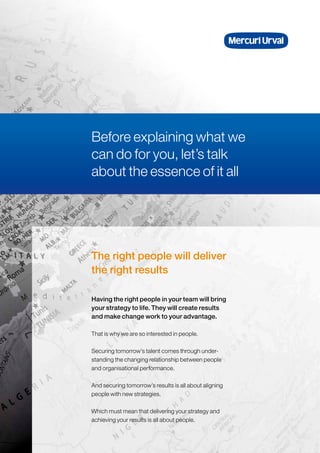 The right people will deliver
the right results
That is why we are so interested in people.
Securing tomorrow’s talent comes through under-
standing the changing relationship between people
and organisational performance.
And securing tomorrow’s results is all about aligning
people with new strategies.
Which must mean that delivering your strategy and
achieving your results is all about people.
Having the right people in your team will bring
your strategy to life. They will create results
and make change work to your advantage.
Before explaining what we
can do for you, let’s talk
about the essence of it all
 