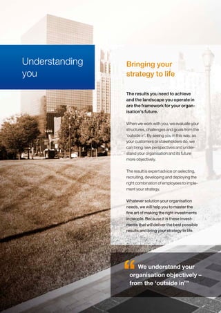 Bringing your
strategy to life
When we work with you, we evaluate your
structures, challenges and goals from the
‘outside in’. By seeing you in this way, as
your customers or stakeholders do, we
can bring new perspectives and under-
stand your organisation and its future
more objectively.
The result is expert advice on selecting,
recruiting, developing and deploying the
right combination of employees to imple-
ment your strategy.
Whatever solution your organisation
needs, we will help you to master the
fine art of making the right investments
in people. Because it is these invest-
ments that will deliver the best possible
results and bring your strategy to life.
The results you need to achieve
and the landscape you operate in
are the framework for your organ-
isation’s future.
Understanding
you
We understand your
organisation objectively –
from the ‘outside in’”
 