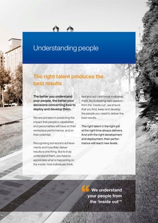 The right talent produces the
best results
We are pioneers in predicting the
impact that people’s capabilities
and personalities will have on their
workplace performance, and on
their potential.
Recognising someone’s achieve-
ments and how they deliver
results is one thing. But to truly
understand them, you have to
appreciate what is happening on
the inside: how individuals think,
feel and act – and what motivates
them. By evaluating each person
from the ‘inside out’, we ensure
that you find, keep and develop
the people you need to deliver the
best results.
The right talent in the right job
at the right time always delivers.
And with the right development
and deployment, their perfor-
mance will reach new levels.
The better you understand
your people, the better your
decisions concerning how to
deploy and develop them.
Understanding people
We understand
your people from
the ‘inside out’”
 
