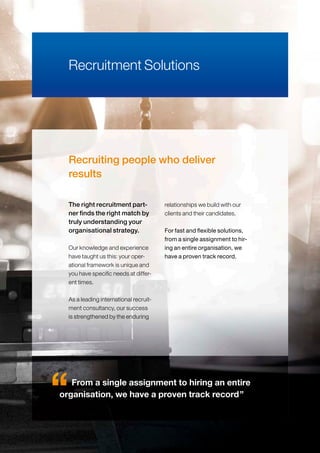 Recruiting people who deliver
results
Our knowledge and experience
have taught us this: your oper-
ational framework is unique and
you have specific needs at differ-
ent times.
As a leading international recruit-
ment consultancy, our success
is strengthened by the enduring
relationships we build with our
clients and their candidates.
For fast and flexible solutions,
from a single assignment to hir-
ing an entire organisation, we
have a proven track record.
The right recruitment part-
ner finds the right match by
truly understanding your
organisational strategy.
Recruitment Solutions
From a single assignment to hiring an entire
organisation, we have a proven track record”
 