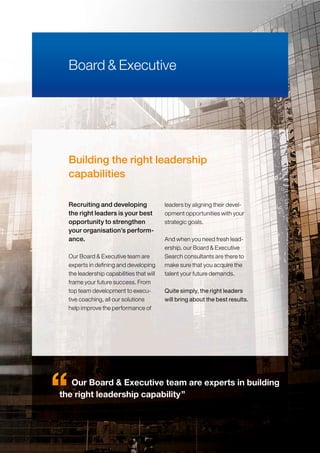 Building the right leadership
capabilities
Our Board & Executive team are
experts in defining and developing
the leadership capabilities that will
frame your future success. From
top team development to execu-
tive coaching, all our solutions
help improve the performance of
leaders by aligning their devel-
opment opportunities with your
strategic goals.
And when you need fresh lead-
ership, our Board & Executive
Search consultants are there to
make sure that you acquire the
talent your future demands.
Quite simply, the right leaders
will bring about the best results.
Board & Executive
Recruiting and developing
the right leaders is your best
opportunity to strengthen
your organisation’s perform-
ance.
Our Board & Executive team are experts in building
the right leadership capability”
 