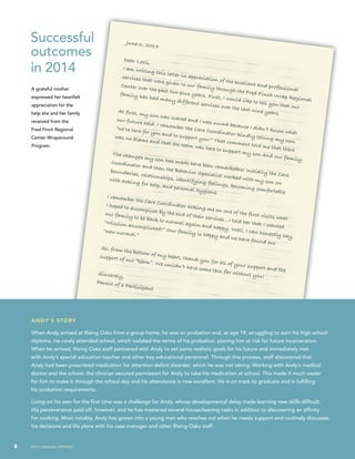 8 2014 annual report
June 6, 2014
Dear Lesli,
I am writing this letter in appreciation of the excellent and professional
services that were given to our family through the Fred Finch Wrap Regional
Center over the past two plus years. First, I would like to tell you that our
family has had many different services over the last nine years.At first, my son was scared and I was numb because I didn’t know what
our future held. I remember the Care Coordinator kindly telling my son,
“we’re here for you and to support you!” That comment told me that there
was no blame and that the team was here to support my son and our family.
The changes my son has made have been remarkable! Initially the Care
Coordinator and then the Behavior Specialist worked with my son on
boundaries, relationships, identifying feelings, becoming comfortable
with asking for help, and personal hygiene.
I remember the Care Coordinator asking me on one of the first visits what
I hoped to accomplish by the end of their services…I told her that I wanted
our family to be back to normal again and happy. Well, I can honestly say,
“Mission accomplished!” Our family is happy and we have found our
“new normal.”
So, from the bottom of my heart, thank you for all of your support and the
support of our “team”. We couldn’t have come this far without you!Sincerely,
Parent of a Participant
Successful
outcomes
in 2014
A grateful mother
expressed her heartfelt
appreciation for the
help she and her family
received from the
Fred Finch Regional
Center Wraparound
Program.
andy’S STORY
When Andy arrived at Rising Oaks from a group home, he was on probation and, at age 19, struggling to earn his high school
diploma. He rarely attended school, which violated the terms of his probation, placing him at risk for future incarceration.
When he arrived, Rising Oaks staff partnered with Andy to set some realistic goals for his future and immediately met
with Andy’s special education teacher and other key educational personnel. Through this process, staff discovered that
Andy had been prescribed medication for attention deficit disorder, which he was not taking. Working with Andy’s medical
doctor and the school, the clinician secured permission for Andy to take his medication at school. This made it much easier
for him to make it through the school day and his attendance is now excellent. He is on track to graduate and is fulfilling
his probation requirements.
Living on his own for the first time was a challenge for Andy, whose developmental delay made learning new skills difficult.
His perseverance paid off, however, and he has mastered several housecleaning tasks in addition to discovering an affinity
for cooking. Most notably, Andy has grown into a young man who reaches out when he needs support and routinely discusses
his decisions and life plans with his case manager and other Rising Oaks staff.
8 2014 annual report
 