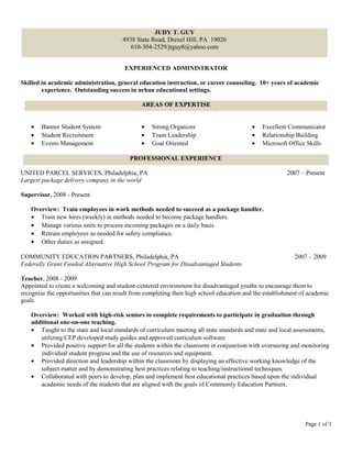 EXPERIENCED ADMINISTRATOR
Skilled in academic administration, general education instruction, or career counseling. 10+ years of academic
experience. Outstanding success in urban educational settings.
• Banner Student System
• Student Recruitment
• Events Management
• Strong Organizer
• Team Leadership
• Goal Oriented
• Excellent Communicator
• Relationship Building
• Microsoft Office Skills
UNITED PARCEL SERVICES, Philadelphia, PA 2007 – Present
Largest package delivery company in the world
Supervisor, 2008 - Present
Overview: Train employees in work methods needed to succeed as a package handler.
• Train new hires (weekly) in methods needed to become package handlers.
• Manage various units to process incoming packages on a daily basis.
• Retrain employees as needed for safety compliance.
• Other duties as assigned.
COMMUNITY EDUCATION PARTNERS, Philadelphia, PA 2007 – 2009
Federally Grant Funded Alternative High School Program for Disadvantaged Students
Teacher, 2008 - 2009
Appointed to create a welcoming and student-centered environment for disadvantaged youths to encourage them to
recognize the opportunities that can result from completing their high school education and the establishment of academic
goals
Overview: Worked with high-risk seniors to complete requirements to participate in graduation through
additional one-on-one teaching.
• Taught to the state and local standards of curriculum meeting all state standards and state and local assessments,
utilizing CEP developed study guides and approved curriculum software.
• Provided positive support for all the students within the classroom in conjunction with overseeing and monitoring
individual student progress and the use of resources and equipment.
• Provided direction and leadership within the classroom by displaying an effective working knowledge of the
subject matter and by demonstrating best practices relating to teaching/instructional techniques.
• Collaborated with peers to develop, plan and implement best educational practices based upon the individual
academic needs of the students that are aligned with the goals of Community Education Partners.
Page 1 of 3
JUDY T. GUY
4938 State Road, Drexel Hill, PA 19026
610-304-2529/jtguy8@yahoo.com
AREAS OF EXPERTISE
PROFESSIONAL EXPERIENCE
 