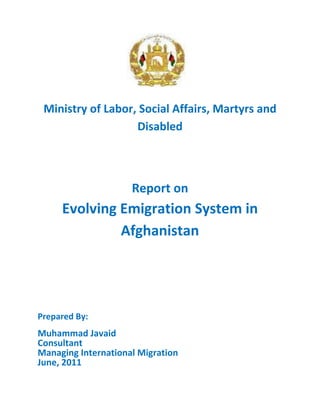 Ministry of Labor, Social Affairs, Martyrs and
Disabled
Report on
Evolving Emigration System in
Afghanistan
Prepared By:
Muhammad Javaid
Consultant
Managing International Migration
June, 2011
 