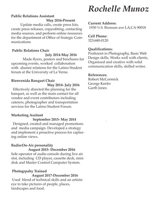 Public Relations Assistant
May 2016-Present
Update media calls, create press kits,
create press releases, copyediting, contacting
media sources, and perform online resources
for the department of Office of Srategic Com-
munications
Public Relations Chair
July 2014-May 2016
Made flyers, posters and brochures for
upcoming events, worked collaboration
with alumni relations for the Latino Student
forum at the University of La Verne.
Bienvenida Banquet Chair
May 2014- July 2016
Effectively directed the planning for the
banquet, as well as the main contact for all
vendor and event contributors including
caterers, photographer and transportation
services for the Latino Student Forum.
Marketing Assitant
September 2013- May 2014
Designed, created and managed promotions
and media campaign. Developed a strategy
and implement a proactive process for captur-
ing online views.
Radio:On-Air personality
August 2015- December 2016
Sole operator of audio console during live air
slot, including CD player, cassette deck, mini
disk and Master Control Computer System.
Photogrpahy Trained
August 2017-December 2016
Used blend of technical skills and an artistic
eye to take pictures of people, places,
landscapes and food.
Rochelle Munoz
Current Address:
1930 ½ S. Bronson ave LA,CA 90018
Cell Phone:
323:680-0120
Qualifications:
Proficient in Photography, Basic Web
Design skills, Works well with clients,
Organized and creative with solid
communication skills, skilled writer.
References:
Robert McCormick
George Keeler
Garth Jones
 