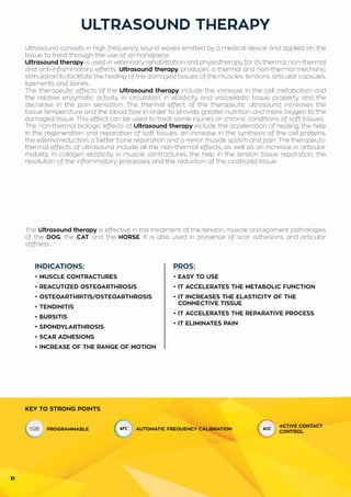 10
INDICATIONS:
• MUSCLE CONTRACTURES
• REACUTIZED OSTEOARTHROSIS
• OSTEOARTHRITIS/OSTEOARTHROSIS
• TENDINITIS
• BURSITIS
• SPONDYLARTHROSIS
• SCAR ADHESIONS
• INCREASE OF THE RANGE OF MOTION
PROS:
• EASY TO USE
• IT ACCELERATES THE METABOLIC FUNCTION
• IT INCREASES THE ELASTICITY OF THE
	 CONNECTIVE TISSUE
• IT ACCELERATES THE REPARATIVE PROCESS
• IT ELIMINATES PAIN
ULTRASOUND THERAPY
KEY TO STRONG POINTS
PROGRAMMABLE AUTOMATIC FREQUENCY CALIBRATION
ACTIVE CONTACT
CONTROL
Ultrasound consists in high frequency sound waves emitted by a medical device and applied on the
tissue to treat through the use of an handpiece.
Ultrasound therapy is used in veterinary rehabilitation and physiotherapy for its thermal, non-thermal
and anti-inflammatory effects. Ultrasound therapy produces a thermal and non-thermal mechanic
stimulation to facilitate the healing of the damaged tissues of the muscles, tendons, articular capsules,
ligaments and bones.
The therapeutic effects of the Ultrasound therapy include the increase in the cell metabolism and
the relative enzymatic activity, in circulation, in elasticity and viscoelastic tissue property and the
decrease in the pain sensation. The thermal effect of the therapeutic ultrasound increases the
tissue temperature and the blood flow in order to provide greater nutrition and more oxygen to the
damaged tissue. This effect can be used to treat some injuries or chronic conditions of soft tissues.
The non-thermal biologic effects of Ultrasound therapy include the acceleration of healing, the help
in the regeneration and reparation of soft tissues, an increase in the synthesis of the cell proteins,
the edema reduction, a better bone reparation and a minor muscle spasm and pain. The therapeutic
thermal effects of ultrasound include all the non-thermal effects, as well as an increase in articular
mobility, in collagen elasticity, in muscle contractures, the help in the tendon tissue reparation, the
resolution of the inflammatory processes and the reduction of the cicatrized tissue.
The Ultrasound therapy is effective in the treatment of the tendon, muscle and ligament pathologies
of the DOG, the CAT and the HORSE. It is also used in presence of scar adhesions and articular
stiffness.
 