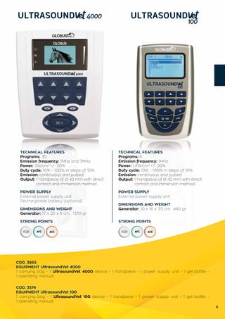 11
TECHNICAL FEATURES
Programs: 6
Emission frequency: 1MHz
Power: 1,4W/cm2
+/- 20%
Duty cycle: 10% - 100% in steps of 10%
Emission: continuous and pulsed
Output: 1 handpiece of Ø 42 mm with direct 	
	 contact and immersion method
POWER SUPPLY
External power supply unit
DIMENSIONS AND WEIGHT
Generator: 10 x 16 x 3.5 cm; 440 gr
STRONG POINTS
TECHNICAL FEATURES
Programs: 30
Emission frequency: 1MHz and 3MHz
Power: 3W/cm2
+/- 20%
Duty cycle: 10% - 100% in steps of 10%
Emission: continuous and pulsed
Output: 1 handpiece of Ø 42 mm with direct 	
	 contact and immersion method
POWER SUPPLY
External power supply unit
Rechargeable battery (optional)
DIMENSIONS AND WEIGHT
Generator: 17 x 22 x 6 cm; 1370 gr
STRONG POINTS
COD. 3865
EQUIPMENT UltrasoundVet 4000
1 carrying bag - 1 UltrasoundVet 4000 device - 1 handpiece - 1 power supply unit - 1 gel bottle -
1 operating manual
COD. 3574
EQUIPMENT UltrasoundVet 100
1 carrying bag - 1 UltrasoundVet 100 device - 1 handpiece - 1 power supply unit - 1 gel bottle -
1 operating manual
 