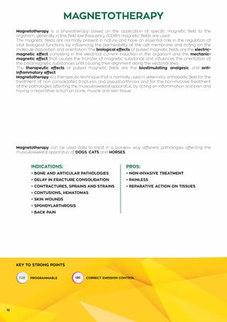 12
INDICATIONS:
• BONE AND ARTICULAR PATHOLOGIES
• DELAY IN FRACTURE CONSOLIDATION
• CONTRACTURES, SPRAINS AND STRAINS
• CONTUSIONS, HEMATOMAS
• SKIN WOUNDS
• SPONDYLARTHROSIS
• BACK PAIN
PROS:
• NON-INVASIVE TREATMENT
• PAINLESS
• REPARATIVE ACTION ON TISSUES
MAGNETOTHERAPY
KEY TO STRONG POINTS
PROGRAMMABLE CORRECT EMISSION CONTROL
Magnetotherapy is a physiotherapy based on the application of specific magnetic field to the
organism; generally in this field low frequency (CEMP) magnetic fields are used.
The magnetic fields are normally present in nature and have an essential role in the regulation of
vital biological functions by influencing the permeability of the cell membrane and acting on the
molecule disposition and orientation. The biological effects of pulsed magnetic fields are the electric-
magnetic effect consisting in the electrical current induction in the organism and the mechanic-
magnetic effect that causes the transfer of magnetic substance and influences the orientation of
the paramagnetic substances until causing their alignment along the vectorial lines.
The therapeutic effects of pulsed magnetic fields are the biostimulating, analgesic, and anti-
inflammatory effect.
Magnetotherapy is a therapeutic technique that is normally used in veterinary orthopedic field for the
treatment of non consolidated fractures and pseudoarthrosis and for the non-invasive treatment
of the pathologies affecting the musculoskeletal apparatus, by acting on inflammation and pain and
having a reparative action on bone, muscle and skin tissue.
Magnetotherapy can be used daily to treat in a painless way different pathologies affecting the
musculoskeletal apparatus of DOGS, CATS and HORSES.
 