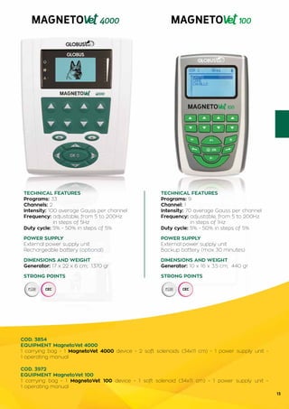 13
TECHNICAL FEATURES
Programs: 9
Channel: 1
Intensity: 70 average Gauss per channel
Frequency: adjustable, from 5 to 200Hz
	 in steps of 1Hz
Duty cycle: 5% - 50% in steps of 5%
POWER SUPPLY
External power supply unit
Backup battery (max 30 minutes)
DIMENSIONS AND WEIGHT
Generator: 10 x 16 x 3.5 cm; 440 gr
STRONG POINTS
TECHNICAL FEATURES
Programs: 33
Channels: 2
Intensity: 100 average Gauss per channel
Frequency: adjustable, from 5 to 200Hz
	 in steps of 5Hz
Duty cycle: 5% - 50% in steps of 5%
POWER SUPPLY
External power supply unit
Rechargeable battery (optional)
DIMENSIONS AND WEIGHT
Generator: 17 x 22 x 6 cm; 1370 gr
STRONG POINTS
COD. 3854
EQUIPMENT MagnetoVet 4000
1 carrying bag - 1 MagnetoVet 4000 device - 2 soft solenoids (34x11 cm) - 1 power supply unit -
1 operating manual
COD. 3972
EQUIPMENT MagnetoVet 100
1 carrying bag - 1 MagnetoVet 100 device - 1 soft solenoid (34x11 cm) - 1 power supply unit -
1 operating manual
 