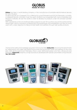 2
Globus has been a world leading company in the manufacture of portable electromedical devices
for over 30 years.
GLOBUS was set up in Codognè (TV), in 1984, by its current President and CEO, Mr. Pierpaolo Lucchetta,
a volleyball Olympic champion. Over the years, GLOBUS has cooperated with many Universities and
Research Institutes all over the world in order to develop its products under the strictest scientific
guidelines.
With subsidiaries in the US and Brazil, Globus exports to over 50 countries around the world and has
always been next to champions, professionals of physiotherapy and rehabilitation, but also to home
users with a clear objective: to help promote health and wellness through high-quality products.
Thanks to the skills and knowledge acquired in the human field, GlobusVet aims to be the benchmark
for veterinarians who seek high-performance tools that guarantee health and wellness to the main
pets. With all the best-known therapies (Tecar, Laser, Electrostimulation and Tens, Ultrasound and
Magneto), GlobusVet presents a range of products developed with specific parameters and protocols.
Yes, WE CARE!
 