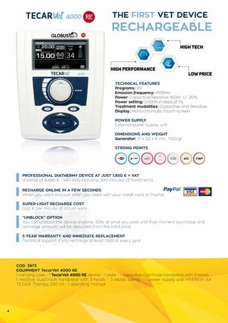4
THE FIRST VET DEVICE
RECHARGEABLE
PROFESSIONAL DIATHERMY DEVICE AT JUST 1,850 € + VAT
(instead of 8,490 € - VAT incl.) including 300 minutes of treatments.
“UNBLOCK” OPTION
You can unblock the device anytime: 50% of what you paid until that moment (purchase and
recharge amount) will be deducted from the total price.
TECHNICAL FEATURES
Programs: 20
Emission frequency: 470KHz
Power: Capacitive/Resistive 160W +/- 20%
Power setting: 0-100% in steps of 1%,
Treatment modalities: Capacitive and Resistive
Display: Monochromatic touch-screen
POWER SUPPLY
External power supply unit
DIMENSIONS AND WEIGHT
Generator: 17 x 22 x 6 cm; 1100 gr
STRONG POINTS
COD. 3973
EQUIPMENT TecarVet 4000 RE
1 carrying case - 1 TecarVet 4000 RE device - 1 plate - 1 capacitive CapTrode handpiece with 3 heads -
1 resistive DualTrode handpiece with 3 heads - 3 elastic bands - 1 power supply unit - 1 cream for
T.E.CA.R. Therapy, 250 ml - 1 operating manual
RECHARGE ONLINE IN A FEW SECONDS
When you want and just when you need with your credit card or PayPal.
SUPER-LIGHT RECHARGE COST
0.20 € per minute of actual work.
5 YEAR WARRANTY AND IMMEDIATE REPLACEMENT
Technical support if you recharge at least 1,000 € every year.
 