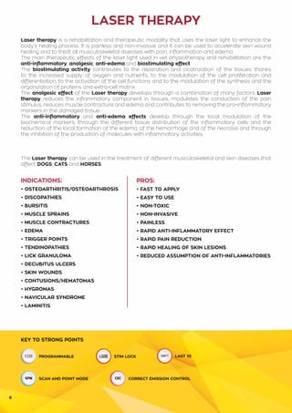 6
INDICATIONS:
• osteoartHritIS/osteoartHRosiS
• discopatHieS
• bUrsitiS
• MUSCLE sPRAINS
• MUSCLE CONTRACTURES
• edema
• TRIGGER POINTS
• TENDINOPATHIES
• LICK granulomA
• decubitUS ULCERS
• SKIN WOUNDS
• CONTUSIONS/HEMATOMAS
• HYGROMAS
• navicUlAR SYNDROME
• LAMINITIS
PROS:
• FAST TO APPLY
• EASY TO USE
• NON-TOXIC
• NON-INVASIVE
• PAINLESS
• RAPID ANTI-INFLAMMATORY EFFECT
• RAPID PAIN REDUCTION
• RAPID HEALING OF SKIN LESIONS
• REDUCED ASSUMPTION OF ANTI-INFLAMMATORIES
LASER THERAPY
KEY TO STRONG POINTS
PROGRAMMABLE STIM LOCK
SCAN AND POINT MODE CORRECT EMISSION CONTROL
Laser therapy is a rehabilitation and therapeutic modality that uses the laser light to enhance the
body’s healing process. It is painless and non-invasive and it can be used to accelerate skin wound
healing and to treat all musculoskeletal diseases with pain, inflammation and edema.
The main therapeutic effects of the laser light used in vet physiotherapy and rehabilitation are the
anti-inflammatory, analgesic, anti-edema and biostimulating effect.
The biostimulating activity contributes to the reparation and cicatrization of the tissues thanks
to the increased supply of oxygen and nutrients, to the modulation of the cell proliferation and
differentiation, to the activation of the cell functions and to the modulation of the synthesis and the
organization of proteins and extra-cell matrix.
The analgesic effect of the Laser therapy develops through a combination of many factors. Laser
therapy reduces the inflammatory component in tissues, modulates the conduction of the pain
stimulus, reduces muscle contracture and edema and contributes to removing the pro-inflammatory
markers in the damaged tissue.
The anti-inflammatory and anti-edema effects develop through the local modulation of the
biochemical markers, through the different tissue distribution of the inflammatory cells and the
reduction of the local formation of the edema, of the hemorrhage and of the necrosis and through
the inhibition of the production of molecules with inflammatory activities.
The Laser therapy can be used in the treatment of different musculoskeletal and skin diseases that
affect DOGS, CATS and HORSES.
LAST 10
 