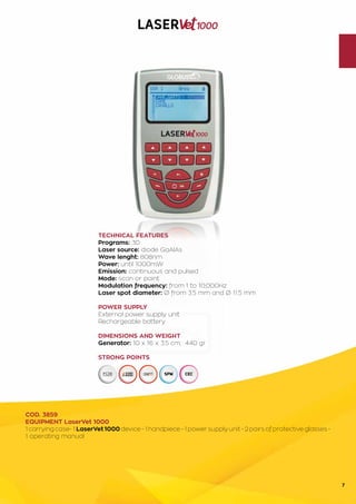 7
TECHNICAL FEATURES
Programs: 30
Laser source: diode GaAlAs
Wave lenght: 808nm
Power: until 1000mW
Emission: continuous and pulsed
Mode: scan or point
Modulation frequency: from 1 to 10,000Hz
Laser spot diameter: Ø from 3.5 mm and Ø 11.5 mm
POWER SUPPLY
External power supply unit
Rechargeable battery
DIMENSIONS AND WEIGHT
Generator: 10 x 16 x 3.5 cm; 440 gr
STRONG POINTS
COD. 3859
EQUIPMENT LaserVet 1000
1 carrying case- 1 LaserVet 1000 device - 1 handpiece - 1 power supply unit - 2 pairs of protective glasses -
1 operating manual
 
