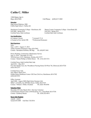 Catlin C. Miller
1304 Haney-Apt A
Hays, KS 67601 Cell Phone: (620) 617-1969
Education
High School Diploma, 2008
Claflin High School - Claflin, KS
Hutchinson Community College—Hutchinson, KS Barton County Community College—Great Bend, KS
Fall 2008 - Spring 2010 Fall 2010 - Spring 2011
Certified Nurse Aide Certificate Certified Med Aide Certificate
Core Qualifications
 Computer Literate * Licensed C N A
 Trained in First Aid & CPR * Professional Demeanor
Work Experience
Sales
June 1, 2015—August 17, 2015
Ashley Furniture Homestore, Hays, KS 67601
Contact: Bernadette Hoffman, HR Mgr. Ph. (620)587-3601
Power Washing, Construction, Maintenance Service
June 15, 2014 – December 24, 2014
TFM Services-118 N. Martinson, Wichita, KS 67277
Contact: Patrick Phillips or Robert Boren Ph. (316) 265-5331
Certified Nurse Aide/Certified Med Aide
April 2011 - May 2012
Five Star Quality Care, Inc./Woodhaven Nursing Home-520 West 7th, Ellinwood, KS 67526
(620) 564-2337
Certified Nurse Aide
June 2009 to March 2011
Golden Plains Healthcare Center-1202 East 23rd Ave, Hutchinson, KS 67502
(620) 669-9393
Office Assistant
April 2006 - August 2008 (High School Summer Job)
Miller’s of Claflin, Inc-200 Main Street, Claflin, KS 67525
Contact: William J. Miller, President Ph. (620) 786-0546
Volunteer Work
December 2013 thru March 2014 - Part time Volunteer
Central Kansas Dream Center-2100 Broadway Ave., Great Bend, KS 67530
Contact: Kimberly Becker Ph. (620) 282-4014
Nurse Aide Registry
AideID: 168421
Issued 6/03/2009 End Date 3/26/2016
 